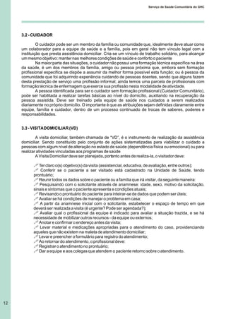 3.2 - CUIDADOR
O cuidador pode ser um membro da família ou comunidade que, idealmente deve atuar como
um colaborador para a equipe de saúde e a família, pois em geral não tem vínculo legal com a
instituição que presta assistência domiciliar. Cria-se um vínculo de trabalho solidário, para alcançar
um mesmo objetivo: manter nas melhores condições de saúde e conforto o paciente
Na maior parte das situações, o cuidador não possui uma formação técnica específica na área
da saúde, é um dos membros da família, amigo ou pessoa próxima que, embora sem formação
profissional especifica se dispõe a assumir da melhor forma possível esta função; ou é pessoa da
comunidade que foi adquirindo experiência cuidando de pessoas doentes, sendo que alguns fazem
desta prestação de serviço uma profissão informal; ainda temos uma parcela de profissionais com
formação técnica de enfermagem que exerce sua profissão nesta modalidade de atividade.
A pessoa identificada para ser o cuidador sem formação profissional (Cuidador Comunitário),
pode ser habilitada a realizar tarefas básicas ao nível do domicílio, auxiliando na recuperação da
pessoa assistida. Deve ser treinado pela equipe de saúde nos cuidados a serem realizados
diariamente no próprio domicílio. O importante é que as atribuições sejam definidas claramente entre
equipe, família e cuidador, dentro de um processo continuado de trocas de saberes, poderes e
responsabilidades.
3.3 - VISITADOMICILIAR (VD)
A visita domiciliar, também chamada de “VD”, é o instrumento de realização da assistência
domiciliar. Sendo constituído pelo conjunto de ações sistematizadas para viabilizar o cuidado a
pessoas com algum nível de alteração no estado de saúde (dependência física ou emocional) ou para
realizar atividades vinculadas aos programas de saúde
A Visita Domiciliar deve ser planejada, portanto antes de realiza-la, o visitador deve:
! Ter claro o(s) objetivo(s) da visita (assistencial, educativa, de avaliação, entre outros);
! Conferir se o paciente a ser visitado está cadastrado na Unidade de Saúde, tendo
prontuário;
! Reunir todos os dados sobre o paciente ou a família que irá visitar, da seguinte maneira:
! Pesquisando com o solicitante através de anamnese: idade, sexo, motivo da solicitação,
sinais e sintomas que o paciente apresenta e condições atuais;
! Revisando o prontuário do paciente para inteirar-se de dados que podem ser úteis;
! Avaliar se há condições de manejar o problema em casa;
! A partir da anamnese inicial com o solicitante, estabelecer o espaço de tempo em que
deverá ser realizada a visita (é urgente? Pode ser agendada?);
! Avaliar qual o profissional da equipe é indicado para avaliar a situação trazida, e se há
necessidade de mobilizar outros recursos - da equipe ou externos;
! Anotar e confirmar o endereço antes da visita;
! Levar material e medicações apropriadas para o atendimento do caso, providenciando
aqueles que não existem na maleta de atendimento domiciliar;
! Levar e preencher o formulário para registro do atendimento;
! Ao retornar do atendimento, o profissional deve:
! Registrar o atendimento no prontuário;
! Dar a equipe e aos colegas que atendem o paciente retorno sobre o atendimento.
12
Serviço de Saúde Comunitária do GHC
 