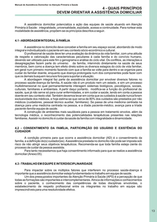4 - QUAIS PRINCÍPIOS
DEVEM ORIENTAR A ASSISTÊNCIA DOMICILIAR
A assistência domiciliar potencializa a ação das equipes de saúde atuando em Atenção
Primária à Saúde: integralidade, universalidade, eqüidade, acesso e continuidade. Para nortear esta
modalidade de assistência, propõem-se os princípios descritos a seguir.
4.1 - ABORDAGEM INTEGRAL À FAMÍLIA
A assistência no domicílio deve conceber a família em seu espaço social, abordando de modo
integral e individualizado o paciente em seu contexto sócio-econômico e cultural.
O profissional de saúde deve ter uma avaliação da dinâmica da vida familiar, com uma atitude
de respeito e valorização das características peculiares à cada família e do convívio humano,
devendo ser utilizado para este fim o genograma e análise do ciclo vital. Os conflitos, as interações e
desagregações fazem parte do universo da família, intervindo diretamente na saúde de seus
membros, bem como a doença tem efeito direto sobre os diversos estagios do ciclo de vida familiar,
em geral num primeiro momento fazendo com que a família se volte para dentro e se organize para
cuidar do familiar doente, enquanto que doença prolongada num dos componentes pode fazer com
que os demais busquem recursos fora para suportar a situação.
A abordagem integral faz parte da assistência domiciliar por envolver diversos fatores no
processo saúde-doença da família. A saúde não é um produto nem um estado, e sim um processo
multidimensional no qual permanentemente interagem sistemas biológicos, psicológicos, sociais,
culturais, familiares e ambientais. A partir daqui portanto, modifica-se a função do profissional da
saúde, que já não serve só para curar enfermidades, e sim cuidar a saúde, tendo em conta a pessoa
doente em seu contexto vital. Também devemos levar em conta que os cuidados à saúde nunca foram
exclusividade dos médicos, e hoje estima-se que cerca de 80% dos cuidados são prestados por não
médicos (cuidadores, pessoal técnico auxiliar, familiares). Se passa de uma medicina centrada na
doença para uma medicina centrada na pessoa, e a díade paciente-médico, avança para a tríade
paciente-família-equipe de saúde.
A construção de ambientes mais saudáveis para a pessoa em tratamento envolve, além da
tecnologia médica, o reconhecimento das potencialidades terapêuticas presentes nas relações
familiares. Assistir no domicílio é cuidar da saúde da família com integralidade e dinamicidade.
4.2 - CONSENTIMENTO DA FAMÍLIA, PARTICIPAÇÃO DO USUÁRIO E EXISTÊNCIA DO
CUIDADOR
A condição primeira para que ocorra a assistência domiciliar (AD) é o consentimento da
família, e a definição do(s) cuidador(es). Aassistência prestada no domicílio não pode ser imposta sob
risco de não atingir seus objetivos terapêuticos. Recomenda-se que toda família esteja ciente do
processo de cuidar da pessoa assistida.
Para tanto necessitamos que haja consentimento informado para que se realize a assistência
domiciliar (Anexo 05).
4.3 - TRABALHO EM EQUIPE E INTERDISCIPLINARIDADE
Para impactar sobre os múltiplos fatores que interferem no processo saúde-doença é
importante que a assistência domiciliar esteja fundamentada no trabalho em equipe de saúde.
Um dos pressupostos importantes da Atenção Primária à Saúde (APS) é a percepção de que
todas as formações são importantes e intercomplementares. Atroca de informações e conhecimentos
sobre o paciente, o conhecimento das competências de todas disciplinas envolvidas, o
estabelecimento de respeito profissional entre os integrantes no trabalho em equipe são
imprescindíveis para uma resolutividade efetiva.
Manual de Assistência Domiciliar na Atenção Primária à Saúde
13
 