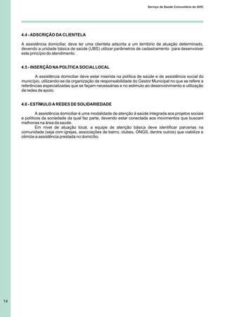 4.4 - ADSCRIÇÃO DA CLIENTELA
A assistência domiciliar, deve ter uma clientela adscrita a um território de atuação determinado,
devendo a unidade básica de saúde (UBS) utilizar parâmetros de cadastramento para desenvolver
este princípio do atendimento.
4.5 - INSERÇÃO NA POLÍTICA SOCIALLOCAL
A assistência domiciliar deve estar inserida na política de saúde e de assistência social do
município, utilizando-se da organização de responsabilidade do Gestor Municipal no que se refere a
referências especializadas que se façam necessárias e no estimulo ao desenvolvimento e utilização
de redes de apoio.
4.6 - ESTÍMULO A REDES DE SOLIDARIEDADE
A assistência domiciliar é uma modalidade de atenção à saúde integrada aos projetos sociais
e políticos da sociedade da qual faz parte, devendo estar conectada aos movimentos que buscam
melhorias na área da saúde.
Em nível de atuação local, a equipe de atenção básica deve identificar parcerias na
comunidade (seja com igrejas, associações de bairro, clubes, ONGS, dentre outros) que viabilize e
otimize a assistência prestada no domicílio.
14
Serviço de Saúde Comunitária do GHC
 