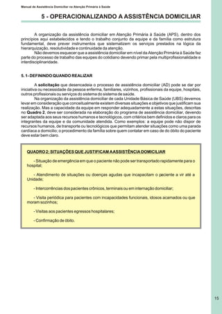 5 - OPERACIONALIZANDO A ASSISTÊNCIA DOMICILIAR
A organização da assistência domiciliar em Atenção Primária à Saúde (APS), dentro dos
princípios aqui estabelecidos e tendo o trabalho conjunto da equipe e da família como estrutura
fundamental, deve prever instrumentos que sistematizem os serviços prestados na lógica da
hierarquização, resolutividade e continuidade da atenção.
Não devemos esquecer que a assistência domiciliar em nível da Atenção Primária à Saúde faz
parte do processo de trabalho das equipes do cotidiano devendo primar pela multiprofissionalidade e
interdisciplinaridade.
5. 1- DEFININDO QUANDO REALIZAR
A solicitação que desencadeia o processo de assistência domiciliar (AD) pode se dar por
iniciativa ou necessidade da pessoa enferma, familiares, vizinhos, profissionais da equipe, hospitais,
outros profissionais ou serviços do sistema do sistema de saúde.
Na organização da assistência domiciliar de cada Unidade Básica de Saúde (UBS) devemos
levar em consideração que conceitualmente existem diversas situações e objetivos que justificam sua
realização. Mas a capacidade da equipe em responder adequadamente a estas situações, descritas
no Quadro 2, deve ser considerada na elaboração do programa de assistência domiciliar, devendo
ser adaptada aos seus recursos humanos e tecnológicos, com critérios bem definidos e claros para os
integrantes da equipe e da comunidade atendida. Como exemplos: a equipe pode não dispor de
recursos humanos, de transporte ou tecnológicos que permitam atender situações como uma parada
cardíaca a domicilio; o procedimento da família sobre quem contatar em caso de do óbito do paciente
deve estar bem claro.
QUADRO 2: SITUAÇÕES QUE JUSTIFICAM AASSISTÊNCIA DOMICILIAR
- Situação de emergência em que o paciente não pode ser transportado rapidamente para o
hospital;
- Atendimento de situações ou doenças agudas que incapacitam o paciente a vir até a
Unidade;
- Intercorrências dos pacientes crônicos, terminais ou em internação domiciliar;
- Visita periódica para pacientes com incapacidades funcionais, idosos acamados ou que
moram sozinhos;
- Visitas aos pacientes egressos hospitalares;
- Confirmação de óbito.
Manual de Assistência Domiciliar na Atenção Primária à Saúde
15
 