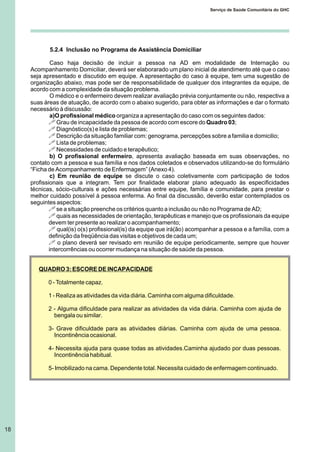 18
Serviço de Saúde Comunitária do GHC
5.2.4 Inclusão no Programa de Assistência Domiciliar
Caso haja decisão de incluir a pessoa na AD em modalidade de Internação ou
Acompanhamento Domiciliar, deverá ser elaborarado um plano inicial de atendimento até que o caso
seja apresentado e discutido em equipe. A apresentação do caso à equipe, tem uma sugestão de
organização abaixo, mas pode ser de responsabilidade de qualquer dos integrantes da equipe, de
acordo com a complexidade da situação problema.
O médico e o enfermeiro devem realizar avaliação prévia conjuntamente ou não, respectiva a
suas áreas de atuação, de acordo com o abaixo sugerido, para obter as informações e dar o formato
necessário à discussão:
a)O profissional médico organiza a apresentação do caso com os seguintes dados:
! Grau de incapacidade da pessoa de acordo com escore do Quadro 03;
! Diagnóstico(s) e lista de problemas;
! Descrição da situação familiar com: genograma, percepções sobre a familia e domicilio;
! Lista de problemas;
! Necessidades de cuidado e terapêutico;
b) O profissional enfermeiro, apresenta avaliação baseada em suas observações, no
contato com a pessoa e sua família e nos dados coletados e observados utilizando-se do formulário
“Ficha de Acompanhamento de Enfermagem” (Anexo 4).
c) Em reunião de equipe se discute o caso coletivamente com participação de todos
profissionais que a integram. Tem por finalidade elaborar plano adequado às especificidades
técnicas, sócio-culturais e ações necessárias entre equipe, família e comunidade, para prestar o
melhor cuidado possível à pessoa enferma. Ao final da discussão, deverão estar contemplados os
seguintes aspectos:
! se a situação preenche os critérios quanto a inclusão ou não no Programa de AD;
! quais as necessidades de orientação, terapêuticas e manejo que os profissionais da equipe
devem ter presente ao realizar o acompanhamento;
! qual(is) o(s) profissional(is) da equipe que irá(ão) acompanhar a pessoa e a família, com a
definição da freqüência das visitas e objetivos de cada um;
! o plano deverá ser revisado em reunião de equipe periodicamente, sempre que houver
intercorrências ou ocorrer mudança na situação de saúde da pessoa.
QUADRO 3: ESCORE DE INCAPACIDADE
0 - Totalmente capaz.
1 - Realiza as atividades da vida diária. Caminha com alguma dificuldade.
2 - Alguma dificuldade para realizar as atividades da vida diária. Caminha com ajuda de
bengala ou similar.
3- Grave dificuldade para as atividades diárias. Caminha com ajuda de uma pessoa.
Incontinência ocasional.
4- Necessita ajuda para quase todas as atividades.Caminha ajudado por duas pessoas.
Incontinência habitual.
5- Imobilizado na cama. Dependente total. Necessita cuidado de enfermagem continuado.
 