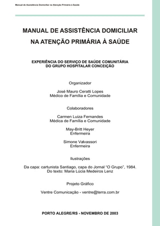 MANUAL DE ASSISTÊNCIA DOMICILIAR
NA ATENÇÃO PRIMÁRIA À SAÚDE
EXPERIÊNCIA DO SERVIÇO DE SAÚDE COMUNITÁRIA
DO GRUPO HOSPITALAR CONCEIÇÃO
Organizador
José Mauro Ceratti Lopes
Médico de Família e Comunidade
Colaboradores
Carmen Luiza Fernandes
Médica de Família e Comunidade
May-Britt Heyer
Enfermeira
Simone Valvassori
Enfermeira
Ilustrações
Da capa: cartunista Santiago, capa do Jornal “O Grupo”, 1984.
Do texto: Maria Lúcia Medeiros Lenz
Projeto Gráfico
Ventre Comunicação - ventre@terra.com.br
PORTO ALEGRE/RS - NOVEMBRO DE 2003
Manual de Assistência Domiciliar na Atenção Primária à Saúde
 