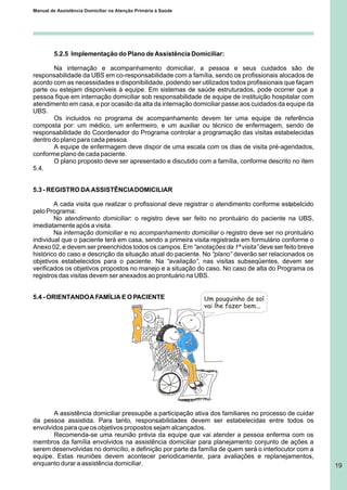 Manual de Assistência Domiciliar na Atenção Primária à Saúde
19
5.2.5 Implementação do Plano de Assistência Domiciliar:
Na internação e acompanhamento domiciliar, a pessoa e seus cuidados são de
responsabilidade da UBS em co-responsabilidade com a família, sendo os profissionais alocados de
acordo com as necessidades e disponibilidade, podendo ser utilizados todos profissionais que façam
parte ou estejam disponíveis à equipe. Em sistemas de saúde estruturados, pode ocorrer que a
pessoa fique em internação domiciliar sob responsabilidade de equipe de instituição hospitalar com
atendimento em casa, e por ocasião da alta da internação domiciliar passe aos cuidados da equipe da
UBS.
Os incluidos no programa de acompanhamento devem ter uma equipe de referência
composta por: um médico, um enfermeiro, e um auxiliar ou técnico de enfermagem, sendo de
responsabilidade do Coordenador do Programa controlar a programação das visitas estabelecidas
dentro do plano para cada pessoa.
A equipe de enfermagem deve dispor de uma escala com os dias de visita pré-agendados,
conforme plano de cada paciente.
O plano proposto deve ser apresentado e discutido com a família, conforme descrito no ítem
5.4.
5.3 - REGISTRO DA ASSISTÊNCIADOMICILIAR
A cada visita que realizar o profissional deve registrar o atendimento conforme estabelcido
pelo Programa:
No atendimento domiciliar: o registro deve ser feito no prontuário do paciente na UBS,
imediatamente após a visita.
Na internação domiciliar e no acompanhamento domiciliar o registro deve ser no prontuário
individual que o paciente terá em casa, sendo a primeira visita registrada em formulário conforme o
Anexo 02, e devem ser preenchidos todos os campos. Em “anotações da 1ª visita”deve ser feito breve
histórico do caso e descrição da situação atual do paciente. No “plano” deverão ser relacionados os
objetivos estabelecidos para o paciente. Na “avaliação”, nas visitas subseqüentes, devem ser
verificados os objetivos propostos no manejo e a situação do caso. No caso de alta do Programa os
registros das visitas devem ser anexados ao prontuário na UBS.
5.4 - ORIENTANDOA FAMÍLIA E O PACIENTE Um pouquinho de sol
vai lhe fazer bem...
A assistência domiciliar pressupõe a participação ativa dos familiares no processo de cuidar
da pessoa assistida. Para tanto, responsabilidades devem ser estabelecidas entre todos os
envolvidos para que os objetivos propostos sejam alcançados.
Recomenda-se uma reunião prévia da equipe que vai atender a pessoa enferma com os
membros da família envolvidos na assistência domiciliar para planejamento conjunto de ações a
serem desenvolvidas no domicílio, e definição por parte da família de quem será o interlocutor com a
equipe. Estas reuniões devem acontecer periodicamente, para avaliações e replanejamentos,
enquanto durar a assistência domiciliar.
 