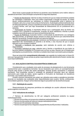 20
Serviço de Saúde Comunitária do GHC
Deve haver a preocupação de informar ao paciente e seus familiares como melhor utilizar a
assistência domiciliar. Esta orientação compreende os seguintes aspectos:
! Horário de Atendimento: informar os dias e horários em que as visitas domiciliares poderão
ser solicitadas e realizadas. Para uma melhor organização e atuação da equipe, as visitas
devem preferencialmente ser solicitadas no horário compreendido entre a abertura da
Unidade e até uma ou duas horas antes do fechamento. Asolicitação preferencialmente deve
ser feita pessoalmente, porque a experiência mostra que muitas situações são resolvidas com
o próprio familiar, sem que haja necessidade de deslocamento de um profissional até o
domicílio.
! Participação da Família: é importante reforçar que a participação ativa da famlía nos
cuidados com o paciente é fundamental. A equipe vai atuar habilitando a família a prestar
cuidados e servindo de apoio com seus conhecimentos técnicos.
! Equipe de Referência: buscando manter a continuidade do atendimento e as vantagens
dela decorrentes, os familiares devem sempre se dirigir aos técnicos que costumeiramente
atendem ao paciente. Exceção será feita nos casos de urgência.
! O tipo de assistência a ser prestada: esclarecer aos familiares que a assistência prestada
dependerá das necessidades do paciente e da família, e dos recursos de que a equipe
dispuser ou que conseguir mobilizar.
! Remoção e transporte dos pacientes: será realizada de acordo com critérios e
disponibilidade.
! Prontuário individual em casa: salientar para a família a importância de que todos os
técnicos realizem anotações no Prontuário que vai ficar na casa. Quando vier à Unidade para
solicitações ou procedimentos, o familiar ou cuidador deve trazer o prontuário para anotações.
Deve ser preenchido consentimento informado cuja sugestão de modelo esta no Anexo 05,
para que haja garantias de que ambas as partes responsáveis pelo atendimento ficaram cientes das
suas responsabilidades.
5.5 - AVALIAÇÃO E CONTROLE DAASSISTÊNCIA DOMICILIAR
Considerando que a avaliação como parte do processo de planejamento é uma ferramenta
imprescindível para a assistência domiciliar, faz-se necessário que ocorra um acompanhamento
conjunto pela equipe e família das ações planejadas, fazendo ajustes necessários e avaliando
resultados. Para possibilitar estudos e avaliação da assistência domiciliar deve ser utilizado
instrumento para coleta de dados, sendo sugerido o Formulário de Solicitação de Assistência
Domiciliar, cujo modelo está no Anexo 01.
Existem diversos indicadores que podem ser utilizados para avaliar a assistência domiciliar,
devendo os resultados das avaliações estar disponibilizados para usuário, família, profissionais,
comunidade e gestores. Aseguir vamos relacionar alguns que podem ser de escolha da equipe:
5.5.1 - Satisfação do usuário
Desenvolvimento de pesquisas periódicas de satisfação do usuário utilizando formulário,
sendo sugerido o do Anexo 03.
5.5.2 Indicadores de avaliação
! Número de atendimentos na AD por categoria profissional existente na equipe
realizados/previstos.
! Número de reuniões com grupos de cuidadores realizados/previstas.
! Número de discussões de casos em equipe realizadas/previstas.
! Número de VD solicitadas /atendidas.
! Número de planejamentos integrados (equipe/família) de AD previstos / realizados.
 