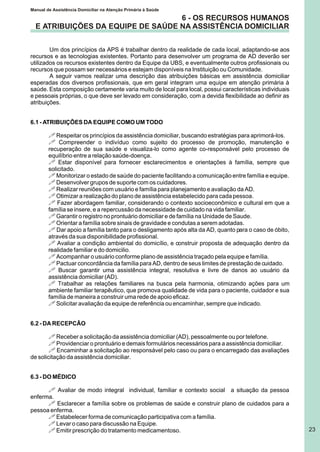 Manual de Assistência Domiciliar na Atenção Primária à Saúde
23
6 - OS RECURSOS HUMANOS
E ATRIBUIÇÕES DA EQUIPE DE SAÚDE NA ASSISTÊNCIA DOMICILIAR
Um dos princípios da APS é trabalhar dentro da realidade de cada local, adaptando-se aos
recursos e as tecnologias existentes. Portanto para desenvolver um programa de AD deverão ser
utilizados os recursos existentes dentro da Equipe da UBS, e eventualmente outros profissionais ou
recursos que possam ser necessários e estejam disponíveis na Instituição ou Comunidade.
A seguir vamos realizar uma descrição das atribuições básicas em assistência domiciliar
esperadas dos diversos profissionais, que em geral integram uma equipe em atenção primária à
saúde. Esta composição certamente varia muito de local para local, possui características individuais
e pessoais próprias, o que deve ser levado em consideração, com a devida flexibilidade ao definir as
atribuições.
6.1 - ATRIBUIÇÕES DA EQUIPE COMO UM TODO
! Respeitar os princípios da assistência domiciliar, buscando estratégias para aprimorá-los.
! Compreender o indivíduo como sujeito do processo de promoção, manutenção e
recuperação de sua saúde e visualiza-lo como agente co-responsável pelo processo de
equilíbrio entre a relação saúde-doença.
! Estar disponível para fornecer esclarecimentos e orientações à família, sempre que
solicitado.
! Monitorizar o estado de saúde do paciente facilitando a comunicação entre família e equipe.
! Desenvolver grupos de suporte com os cuidadores.
! Realizar reuniões com usuário e família para planejamento e avaliação da AD.
! Otimizar a realização do plano de assistência estabelecido para cada pessoa.
! Fazer abordagem familiar, considerando o contexto socioeconômico e cultural em que a
família se insere, e a repercussão da necessidade de cuidado na vida familiar.
! Garantir o registro no prontuário domiciliar e de família na Unidade de Saude.
! Orientar a família sobre sinais de gravidade e condutas a serem adotadas.
! Dar apoio a família tanto para o desligamento após alta da AD, quanto para o caso de óbito,
através da sua disponibilidade profissional.
! Avaliar a condição ambiental do domicílio, e construir proposta de adequação dentro da
realidade familiar e do domicilio.
! Acompanhar o usuário conforme plano de assistência traçado pela equipe e família.
! Pactuar concordância da família para AD, dentro de seus limites de prestação de cuidado.
! Buscar garantir uma assistência integral, resolutiva e livre de danos ao usuário da
assistência domiciliar (AD).
! Trabalhar as relações familiares na busca pela harmonia, otimizando ações para um
ambiente familiar terapêutico, que promova qualidade de vida para o paciente, cuidador e sua
família de maneira a construir uma rede de apoio eficaz.
! Solicitar avaliação da equipe de referência ou encaminhar, sempre que indicado.
6.2 - DA RECEPCÃO
! Receber a solicitação da assistência domiciliar (AD), pessoalmente ou por telefone.
! Providenciar o prontuário e demais formulários necessários para a assistência domiciliar.
! Encaminhar a solicitação ao responsável pelo caso ou para o encarregado das avaliações
de solicitação da assistência domiciliar.
6.3 - DO MÉDICO
! Avaliar de modo integral individual, familiar e contexto social a situação da pessoa
enferma.
! Esclarecer a família sobre os problemas de saúde e construir plano de cuidados para a
pessoa enferma.
! Estabelecer forma de comunicação participativa com a família.
! Levar o caso para discussão na Equipe.
! Emitir prescrição do tratamento medicamentoso.
 