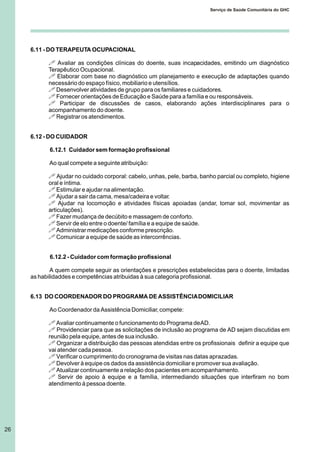 26
Serviço de Saúde Comunitária do GHC
6.11 - DO TERAPEUTA OCUPACIONAL
! Avaliar as condições clínicas do doente, suas incapacidades, emitindo um diagnóstico
Terapêutico Ocupacional.
! Elaborar com base no diagnóstico um planejamento e execução de adaptações quando
necessário do espaço físico, mobiliario e utensílios.
! Desenvolver atividades de grupo para os familiares e cuidadores.
! Fornecer orientações de Educação e Saúde para a família e ou responsáveis.
! Participar de discussões de casos, elaborando ações interdisciplinares para o
acompanhamento do doente.
! Registrar os atendimentos.
6.12 - DO CUIDADOR
6.12.1 Cuidador sem formação profissional
Ao qual compete a seguinte atribuição:
! Ajudar no cuidado corporal: cabelo, unhas, pele, barba, banho parcial ou completo, higiene
oral e íntima.
! Estimular e ajudar na alimentação.
! Ajudar a sair da cama, mesa/cadeira e voltar.
! Ajudar na locomoção e atividades físicas apoiadas (andar, tomar sol, movimentar as
articulações).
! Fazer mudança de decúbito e massagem de conforto.
! Servir de elo entre o doente/ família e a equipe de saúde.
! Administrar medicações conforme prescrição.
! Comunicar a equipe de saúde as intercorrências.
6.12.2 - Cuidador com formação profissional
A quem compete seguir as orientações e prescrições estabelecidas para o doente, limitadas
as habilidaddes e competências atribuidas à sua categoria profissional.
6.13 DO COORDENADOR DO PROGRAMA DE ASSISTÊNCIADOMICILIAR
Ao Coordenador da Assistência Domiciliar, compete:
! Avaliar continuamente o funcionamento do Programa deAD.
! Providenciar para que as solicitações de inclusão ao programa de AD sejam discutidas em
reunião pela equipe, antes de sua inclusão.
! Organizar a distribuição das pessoas atendidas entre os profissionais definir a equipe que
vai atender cada pessoa.
! Verificar o cumprimento do cronograma de visitas nas datas aprazadas.
! Devolver à equipe os dados da assistência domiciliar e promover sua avaliação.
! Atualizar continuamente a relação dos pacientes em acompanhamento.
! Servir de apoio à equipe e a família, intermediando situações que interfiram no bom
atendimento à pessoa doente.
 