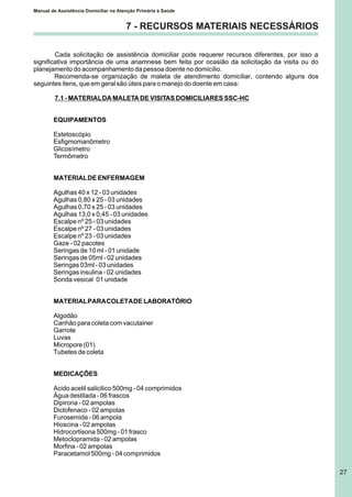 Manual de Assistência Domiciliar na Atenção Primária à Saúde
27
Cada solicitação de assistência domiciliar pode requerer recursos diferentes, por isso a
significativa importância de uma anamnese bem feita por ocasião da solicitação da visita ou do
planejamento do acompanhamento da pessoa doente no domicílio.
Recomenda-se organização de maleta de atendimento domiciliar, contendo alguns dos
seguintes itens, que em geral são úteis para o manejo do doente em casa:
7.1 - MATERIALDA MALETA DE VISITAS DOMICILIARES SSC-HC
EQUIPAMENTOS
Estetoscópio
Esfigmomanômetro
Glicosímetro
Termômetro
MATERIALDE ENFERMAGEM
Agulhas 40 x 12 - 03 unidades
Agulhas 0,80 x 25 - 03 unidades
Agulhas 0,70 x 25 - 03 unidades
Agulhas 13,0 x 0,45 - 03 unidades
Escalpe nº 25 - 03 unidades
Escalpe nº 27 - 03 unidades
Escalpe nº 23 - 03 unidades
Gaze - 02 pacotes
Seringas de 10 ml - 01 unidade
Seringas de 05ml - 02 unidades
Seringas 03ml - 03 unidades
Seringas insulina - 02 unidades
Sonda vesical 01 unidade
MATERIALPARACOLETADE LABORATÓRIO
Algodão
Canhão para coleta com vacutainer
Garrote
Luvas
Micropore (01)
Tubetes de coleta
MEDICAÇÕES
Acido acetil salicilico 500mg - 04 comprimidos
Água destilada - 06 frascos
Dipirona - 02 ampolas
Diclofenaco - 02 ampolas
Furosemida - 06 ampola
Hioscina - 02 ampolas
Hidrocortisona 500mg - 01 frasco
Metoclopramida - 02 ampolas
Morfina - 02 ampolas
Paracetamol 500mg - 04 comprimidos
7 - RECURSOS MATERIAIS NECESSÁRIOS
 
