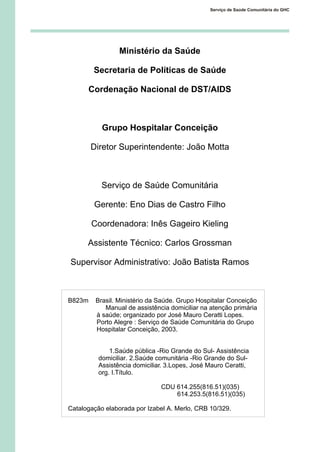 Ministério da Saúde
Secretaria de Políticas de Saúde
Cordenação Nacional de DST/AIDS
Grupo Hospitalar Conceição
Diretor Superintendente: João Motta
Serviço de Saúde Comunitária
Gerente: Eno Dias de Castro Filho
Coordenadora: Inês Gageiro Kieling
Assistente Técnico: Carlos Grossman
Supervisor Administrativo: João Batista Ramos
Serviço de Saúde Comunitária do GHC
B823m Brasil. Ministério da Saúde. Grupo Hospitalar Conceição
Manual de assistência domiciliar na atenção primária
à saúde; organizado por José Mauro Ceratti Lopes.
Porto Alegre : Serviço de Saúde Comunitária do Grupo
Hospitalar Conceição, 2003.
1.Saúde pública -Rio Grande do Sul- Assistência
domiciliar. 2.Saúde comunitária -Rio Grande do Sul-
Assistência domiciliar. 3.Lopes, José Mauro Ceratti,
org. I.Título.
CDU 614.255(816.51)(035)
614.253.5(816.51)(035)
Catalogação elaborada por Izabel A. Merlo, CRB 10/329.
 