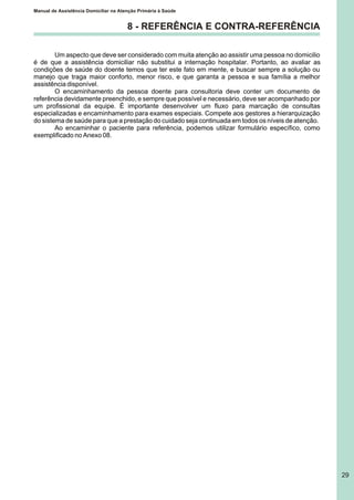 Manual de Assistência Domiciliar na Atenção Primária à Saúde
29
8 - REFERÊNCIA E CONTRA-REFERÊNCIA
Um aspecto que deve ser considerado com muita atenção ao assistir uma pessoa no domicilio
é de que a assistência domiciliar não substitui a internação hospitalar. Portanto, ao avaliar as
condições de saúde do doente temos que ter este fato em mente, e buscar sempre a solução ou
manejo que traga maior conforto, menor risco, e que garanta a pessoa e sua família a melhor
assistência disponível.
O encaminhamento da pessoa doente para consultoria deve conter um documento de
referência devidamente preenchido, e sempre que possível e necessário, deve ser acompanhado por
um profissional da equipe. É importante desenvolver um fluxo para marcação de consultas
especializadas e encaminhamento para exames especiais. Compete aos gestores a hierarquização
do sistema de saúde para que a prestação do cuidado seja continuada em todos os níveis de atenção.
Ao encaminhar o paciente para referência, podemos utilizar formulário específico, como
exemplificado no Anexo 08.
 