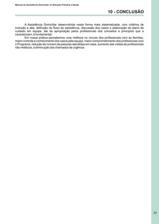 Manual de Assistência Domiciliar na Atenção Primária à Saúde
33
10 - CONCLUSÃO
A Assistência Domiciliar desenvolvida nesta forma mais sistematizada, com critérios de
inclusão e alta, definição do fluxo da assistência, discussão dos casos e elaboração do plano de
cuidado em equipe, ale da apropriação pelos profissionais dos conceitos e princípios que a
caracterizam, é fundamental.
Em nossa prática percebemos uma melhora no vinculo dos profissionais com as famílias,
maior controle e conhecimento dos casos pela equipe, maior comprometimento dos profissionais com
o Programa, redução do número de pessoas atendidas em casa, aumento das visitas de profissionais
não-médicos, e diminuição dos chamados de urgência.
 