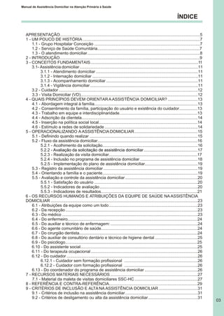 ÍNDICE
Manual de Assistência Domiciliar na Atenção Primária à Saúde
03
APRESENTAÇÃO..........................................................................................................................5
1 - UM POUCO DE HISTÓRIA ......................................................................................................7
1.1 - Grupo Hospitalar Conceição ............................................................................................7
1.2 - Serviço de Saúde Comunitária.........................................................................................7
1.3 - O atendimento domiciliar..................................................................................................8
2 - INTRODUÇÃO..........................................................................................................................9
3 - CONCEITOS FUNDAMENTAIS..............................................................................................11
3.1- Assistência domiciliar.......................................................................................................11
3.1.1 - Atendimento domiciliar.........................................................................................11
3.1.2 - Internação domiciliar ............................................................................................11
3.1.3 - Acompanhamento domiciliar................................................................................11
3.1.4 - Vigilância domiciliar..............................................................................................11
3.2 - Cuidador.........................................................................................................................12
3.3 - Visita Domiciliar (VD)......................................................................................................12
4 - QUAIS PRINCÍPIOS DEVEM ORIENTARA ASSISTÊNCIA DOMICILIAR? ..........................13
4.1 - Abordagem integral à família..........................................................................................13
4.2 - Consentimento da família, participação do usuário e existência do cuidador................13
4.3 - Trabalho em equipe e interdisciplinaridade....................................................................13
4.4 - Adscrição da clientela.....................................................................................................14
4.5 - Inserção na política social local......................................................................................14
4.6 - Estímulo a redes de solidariedade .................................................................................14
5 - OPERACIONALIZANDO A ASSISTÊNCIA DOMICILIAR.......................................................15
5.1 - Definindo quando realizar ..............................................................................................15
5.2 - Fluxo da assistência domiciliar.......................................................................................16
5.2.1 - Acolhimento da solicitação...................................................................................16
5.2.2 - ...............................................17
5.2.3 - Realização da visita domiciliar.............................................................................17
5.2.4 - Inclusão no programa de assistência domiciliar ..................................................18
5.2.5 - Implementação do plano de assistência domiciliar..............................................19
5.3 - Registro da assistência domiciliar ..................................................................................19
5.4 - Orientando a família e o paciente...................................................................................19
5.5 - Avaliação e controle da assistência domiciliar ...............................................................20
5.5.1 - Satisfação do usuário ..........................................................................................20
5.5.2 - Indicadores de avaliação .....................................................................................20
5.5.3 - Indicadores de resultados....................................................................................21
6 - OS RECURSOS HUMANOS E ATRIBUIÇÕES DA EQUIPE DE SAÚDE NA ASSISTÊNCIA
DOMICILIAR ................................................................................................................................23
6.1 - Atribuições da equipe como um todo .............................................................................23
6.2 - Da recepção ...................................................................................................................23
6.3 - Do médico ......................................................................................................................23
6.4 - Do enfermeiro.................................................................................................................24
6.5 - Do auxiliar e técnico de enfermagem:............................................................................24
6.6 - Do agente comunitário de saúde....................................................................................24
6.7 - Do cirurgião dentista.......................................................................................................24
6.8 - Do auxiliar de consultório dentário e técnico de higiene dental .....................................25
6.9 - Do psicólogo...................................................................................................................25
6.10 - Do assistente social......................................................................................................25
6.11 - Do terapeuta ocupacional.............................................................................................26
6.12 - Do cuidador ..................................................................................................................26
6.12.1 - Cuidador sem formação profissional ................................................................26
6.12.2 - Cuidador com formação profissional ................................................................26
6.13 - Do coordenador do programa de assistência domiciliar ..............................................26
7 - RECURSOS MATERIAIS NECESSÁRIOS ............................................................................27
7.1 - Material da maleta de visitas domiciliares SSC-HC.......................................................27
8 - REFERÊNCIA E CONTRA-REFERÊNCIA.............................................................................29
9 - CRITÉRIOS DE INCLUSÃO E ALTANA ASSISTÊNCIA DOMICILIAR..................................31
9.1 - Critérios de inclusão na assistência domiciliar...............................................................31
9.2 - Critérios de desligamento ou alta da assistência domiciliar...........................................31
Avaliação da solicitação de assistência domiciliar
 