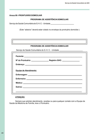40
Serviço de Saúde Comunitária do GHC
Anexo 06 - PRONTUÁRIO DOMICILIAR
PROGRAMA DE ASSISTÊNCIA DOMICILIAR
Serviço de Saúde Comunitária do G. H. C. - Unidade _______________________
(Este “adesivo” deverá estar colado no envelope do prontuário domiciliar.)
PROGRAMA DE ASSISTÊNCIA DOMICILIAR
Serviço de Saúde Comunitária do G. H. C. - Unidade _______________________
Paciente: _________________________________________________________
Nº do Prontuário: _________________ Registro GHC: _________________
Endereço: ________________________________________________________
Equipe de Atendimento:
Enfermagem: _____________________________________________________
Enfermeira: _______________________________________________________
Médico: __________________________________________________________
Outros: __________________________________________________________
_________________________________________________________________
ATENÇÃO:
Sempre que solicitar atendimento, receitas ou para qualquer contato com a Equipe de
Saúde da Medicina de Família, leve o Prontuário.
 