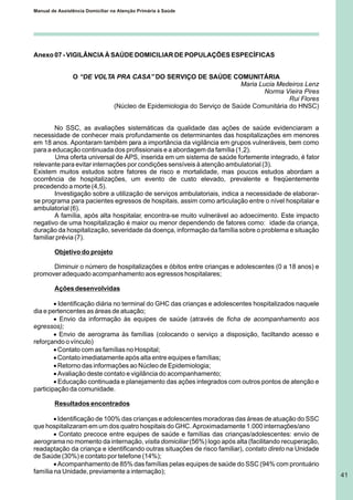 Manual de Assistência Domiciliar na Atenção Primária à Saúde
41
Anexo 07 - VIGILÂNCIA À SAÚDE DOMICILIAR DE POPULAÇÕES ESPECÍFICAS
O “DE VOLTA PRA CASA” DO SERVIÇO DE SAÚDE COMUNITÁRIA
Maria Lucia Medeiros Lenz
Norma Vieira Pires
Rui Flores
(Núcleo de Epidemiologia do Serviço de Saúde Comunitária do HNSC)
No SSC, as avaliações sistemáticas da qualidade das ações de saúde evidenciaram a
necessidade de conhecer mais profundamente os determinantes das hospitalizações em menores
em 18 anos. Apontaram também para a importância da vigilância em grupos vulneráveis, bem como
para a educação continuada dos profissionais e a abordagem da família (1,2).
Uma oferta universal de APS, inserida em um sistema de saúde fortemente integrado, é fator
relevante para evitar internações por condições sensíveis à atenção ambulatorial (3).
Existem muitos estudos sobre fatores de risco e mortalidade, mas poucos estudos abordam a
ocorrência de hospitalizações, um evento de custo elevado, prevalente e freqüentemente
precedendo a morte (4,5).
Investigação sobre a utilização de serviços ambulatoriais, indica a necessidade de elaborar-
se programa para pacientes egressos de hospitais, assim como articulação entre o nível hospitalar e
ambulatorial (6).
A família, após alta hospitalar, encontra-se muito vulnerável ao adoecimento. Este impacto
negativo de uma hospitalização é maior ou menor dependendo de fatores como: idade da criança,
duração da hospitalização, severidade da doença, informação da família sobre o problema e situação
familiar prévia (7).
Objetivo do projeto
Diminuir o número de hospitalizações e óbitos entre crianças e adolescentes (0 a 18 anos) e
promover adequado acompanhamento aos egressos hospitalares;
Ações desenvolvidas
· Identificação diária no terminal do GHC das crianças e adolescentes hospitalizados naquele
dia e pertencentes as áreas de atuação;
· Envio da informação às equipes de saúde (através de ficha de acompanhamento aos
egressos);
· Envio de aerograma às famílias (colocando o serviço a disposição, faciltando acesso e
reforçando o vínculo)
·Contato com as famílias no Hospital;
·Contato imediatamente após alta entre equipes e famílias;
·Retorno das informações ao Núcleo de Epidemiologia;
·Avaliação deste contato e vigilância do acompanhamento;
· Educação continuada e planejamento das ações integrados com outros pontos de atenção e
participação da comunidade.
Resultados encontrados
· Identificação de 100% das crianças e adolescentes moradoras das áreas de atuação do SSC
que hospitalizaram em um dos quatro hospitais do GHC. Aproximadamente 1.000 internações/ano
· Contato precoce entre equipes de saúde e famílias das crianças/adolescentes: envio de
aerograma no momento da internação, visita domiciliar (56%) logo após alta (facilitando recuperação,
readaptação da criança e identificando outras situações de risco familiar), contato direto na Unidade
de Saúde (30%) e contato por telefone (14%);
· Acompanhamento de 85% das famílias pelas equipes de saúde do SSC (94% com prontuário
família na Unidade, previamente a internação);
 