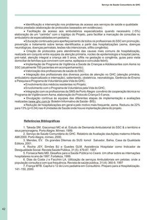 42
Serviço de Saúde Comunitária do GHC
· Identificação e intervenção nos problemas de acesso aos serviços de saúde e qualidade
clínica prestada (elaboração de protocolos baseados em evidências);
· Facilitação de acesso aos ambulatórios especializados quando necessário (~5%)
elaboração de um “carimbo” com o logotipo do Projeto, para facilitar a marcação de consultas no
ambulatório de especialidades em pediatria;
· Educação continuada para aperfeiçoamento de todos os profissionais do SSC em promoção,
prevenção e tratamento sobre temas identificados a partir das hospitalizações (asma, doenças
neurológicas, doenças perinatais, lesões não intencionais, sífilis congênita);
· Criação de protocolos para atendimento das causas mais comuns de hospitalização,
realizada em conjunto entre equipes da atenção primária, núcleo de epidemiologia e hospital (asma,
pré-natal, atenção integral a criança até 5 anos, sífilis na gestação e congênita, guias para visita
domiciliar de famílias que convivem com asma, epilepsia e convulsão febril);
· Implantação de Programa de Vigilância a Saúde de Crianças e Adolescentes com Asma no
SSC (atualmente 700 pacientes em acompanhamento);
·Valorização dos profissionais de saúde do SSC;
· Integração dos profissionais dos diversos pontos de atenção no GHC (atenção primária,
ambulatório especializado e internação), salientando, obstetrícia, neonatologia, Gerência de Ensino
e Pesquisa e Programa de Voluntários pela Vida do GHC;
·Envolvimento dos médicos residentes no Projeto;
·Envolvimento com o Programa de Voluntários pela Vida do GHC;
· Integração com os profissionias da SMS de Porto Alegre convênio de cooperação técnica no
Programa de Vigilância em Asma, elaboração do Protocolo Criança 0-5 anos;
· Divulgação contínua às equipes das diferentes etapas de implementação e avaliações
realizadas (www.ghc.com.br Boletim Informativo de Saúde - BIS);
· Redução de hospitalizações em geral e pelo motivo mais frequente, asma. Reduziu de 22%
para 13% (p=0,04) nas 4 Unidades de Saúde onde houve implantação plena do projeto.
Referências Bibliográficas
1. Takeda SM, Giacomazi MC et al. Estudo de Demanda Ambulatorial do SSC & o território e
seus personagens. Porto Alegre. Mímeo. 1999.
2. Serviço de Saúde Comunitária do GHC. Relatório de Avaliação dasAções materno-Infantis
AMI 2000. Porto Alegre, mímeo, 2000.
3. Mendes, EV. Os grandes Dilemas do SUS: tomoI Salvador, Bahia. Casa da Qualidade
Editora, 2001.
4. Rocha JSY, Simões BJ e Guedes GLM. Assistência Hospitalar como Indicador de
Desigualdade Social. Revista Saúde Pública, 31 (5). 479-87, 1997.
5. Fonseca Neto MD. Desafios para a Saúde Pública no Ceará. Um olhar sobre as internações
hospitalares no ano de 1997. Fortaleza, 1999.
6. Dias da Costa J e Facchini LA. Utilização de serviços Ambulatoriais em pelotas: onde a
população consulta e com que frequência. Revista de saúde pública, 31 (4): 360-9, 1997
7. França MTB. Capítul o 12 do Livro pediatria em Consultório. Preparo para a Hospitalização.
141- 150, 2000.
 