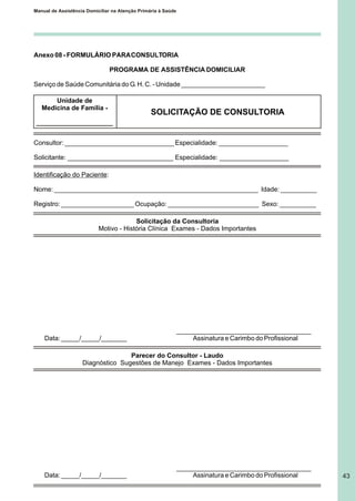 Manual de Assistência Domiciliar na Atenção Primária à Saúde
43
Anexo 08 - FORMULÁRIO PARACONSULTORIA
PROGRAMA DE ASSISTÊNCIA DOMICILIAR
Serviço de Saúde Comunitária do G. H. C. - Unidade _______________________
Consultor: ______________________________ Especialidade: ___________________
Solicitante: _____________________________ Especialidade: ___________________
Identificação do Paciente:
Nome: ________________________________________________________ Idade: __________
Registro: ____________________ Ocupação: _________________________ Sexo: __________
Solicitação da Consultoria
Motivo - História Clínica Exames - Dados Importantes
_____________________________________
Data: _____/_____/_______ Assinatura e Carimbo do Profissional
Parecer do Consultor - Laudo
Diagnóstico Sugestões de Manejo Exames - Dados Importantes
_____________________________________
Data: _____/_____/_______ Assinatura e Carimbo do Profissional
Unidade de
Medicina de Família -
_____________________
SOLICITAÇÃO DE CONSULTORIA
 