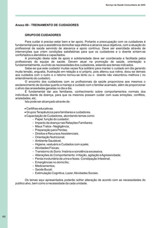 44
Serviço de Saúde Comunitária do GHC
Anexo 09 - TREINAMENTO DE CUIDADORES
GRUPO DE CUIDADORES
Para cuidar é preciso estar bem e ter apoio. Portanto a preocupação com os cuidadores é
fundamental para que a assistência domiciliar seja efetiva e alcance seus objetivos, com a atuação do
profissional de saúde servindo de alavanca e apoio contínuo. Deve ser exercitada através de
intervenções que criem condições satisfatórias para que os cuidadores e o doente sintam-se
confortados e atendidos e capacitados.
A promoção desta rede de apoio e solidariedade deve ser coordenada e facilitada pelos
profissionais da equipe de saúde. Devem atuar na promoção de saúde, orientação e
fundamentalmente, ouvindo as necessidades dos cuidadores, estando aos temas indicados.
Sabe-se que este cuidador muitas vezes fica solitário para manter o cuidado em dia gerando
muita tensão, angustia, frustração em relação a sí próprio, pois alterou sua rotina, doou-se demais
aos cuidados com o outro e o retorno tornou-se lento ou o doente não vislumbrou melhora ( no
entendimento do cuidador).
O encontro dos cuidadores com os profissionais da saúde proporciona aos mesmos o
esclarecimento de dúvidas quanto a manejo e cuidado com o familiar acamado, além de proporcionar
o alívio das ansiedades geradas no dia a dia.
É fundamental dar aos familiares, conhecimento sobre comportamentos normais dos
indivíduos diante da doença, para que os mesmos possam cuidar com suas emoções, conflitos,
ansiedades, etc.
Isto pode ser alcançado através de:
·Cartilhas educativas.
·Grupos Terapêuticos para familiares e cuidadores.
·Capacitação de Cuidadores, abordando temas como:
- Papel, função do cuidador;
- Impacto da doença nas Relações Familiares;
- Maus Tratos - Negligência;
- Preparação para Perdas;
- Direitos e Recursos Assistenciais;
- Orientação Nutricional;
- Ambiente Saudável;
- Higiene, vestuário e Cuidados com a pele;
- Atividades Físicas;
- Transtorno do Sono: Insônia e sonolência excessiva;
- Alterações do Comportamento: irritação, agitação eAgressividade;
- Perda involuntária de urina e fezes. Constipação Intestinal;
- Emergências no domicílio;
- Medicamentos;
- Saúde Bucal;
- Estimulação Cognitiva, Lazer,Atividades Sociais.
Os temas aqui apresentados poderão sofrer alteração de acordo com as necessidades do
publico alvo, bem como a necessidade da cada unidade.
 