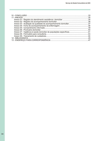 10 - CONCLUSÃO .......................................................................................................................33
11 -ANEXOS ...............................................................................................................................35
Anexo 01 - Registro do atendimento assistência domiciliar ..................................................35
Anexo 02 - Registro de acompanhamento domiciliar .............................................................36
Anexo 03 - Avaliação da qualidade do acompanhamento domiciliar......................................37
Anexo 04 - Ficha de acompanhamento da enfermagem........................................................38
Anexo 05 - Consentimento informado ....................................................................................39
Anexo 06 - Prontuário domiciliar.............................................................................................40
Anexo 07 - Vigilância à saúde domiciliar de populações específicas.....................................41
Anexo 08 - Formulário para consultoria..................................................................................43
Anexo 09 - Treinamento de cuidadores..................................................................................44
12 - BIBLIOGRAFIA.....................................................................................................................45
13 - ENDEREÇO PARACORRESPONDÊNCIA .........................................................................47
04
Serviço de Saúde Comunitária do GHC
 