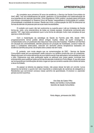 APRESENTAÇÃO
Ao completar seus primeiros 20 anos de existência, o Serviço de Saúde Comunitária do
GHC (MS) traz aos trabalhadores de saúde, gestores e à Universidade uma sistematização de
sua experiência em atenção domiciliar. Uma experiência 100% pública, pautada pelos princípios
que ficaram consolidados no Sistema Único de Saúde: integralidade e continuidade do cuidado,
universalidade e eqüidade do acesso. Desde seu início, a preocupação do SSC foi direcionar as
formas de atender as pessoas para as suas reais necessidades.
O cuidado com quem não tem autonomia ou suporte para ir até as Unidades de Saúde
tornou-se, cedo, uma característica de todas as nossas equipes. Inicialmente conhecida pelo
apelido “VD”, logo todos perceberam que é uma forma de atenção muito mais complexa do que
apenas a visita domiciliar.
Com a implantação da estratégia de Saúde da Família pelo MS, desde 1993,
progressivamente temos podido alterar antigas noções. Idéias de quem enxergava a
complexidade como um predicado das máquinas mais caras dos hospitais. Trabalhar com famílias
em situação de vulnerabilidade, atender pessoas em privação de mobilidade, construir redes de
apoio a cuidadores estenuados, executar em domicílio planos terapêuticos baseados em
evidência científica de ponta: de simples este cuidado não tem nada.
É, portanto, com muita alegria que as comemorações do SSC - Serviço de Saúde
Comunitária neste ano se expressam neste manual e na cartilha construída com os cuidadores.
Alegria de quem vê muitos elementos de sua história sendo hoje aplicadas e reinventadas em todo
o país. Esperamos que esta publicação apóie os esforços que nosso gestor municipal tem
empreendido para qualificar todas as formas de atenção à saúde em Porto Alegre. E que ele possa
ser enriquecido por contribuições de todo o lugar em que se constrói a saúde como direito de todos
e dever do Estado.
Ao passar os leitores às páginas iniciais, não posso deixar de lado um convite: nunca
deixemos de lembrar o quanto tem sido importante a colaboração de centenas de estagiários e
Residentes que conviveram conosco nesse caminho de aprendizado. O ensinar e o aprender
jamais ocorrem sozinhos.
Eno Dias de Castro Filho
Médico de Família e Comunidade
Gerente da Saúde Comunitária
Porto Alegre, primavera de 2003.
Manual de Assistência Domiciliar na Atenção Primária à Saúde
05
 