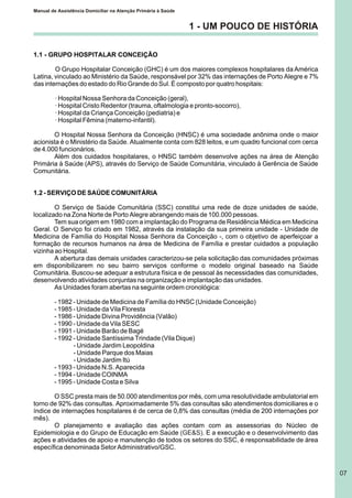 1.1 - GRUPO HOSPITALAR CONCEIÇÃO
O Grupo Hospitalar Conceição (GHC) é um dos maiores complexos hospitalares da América
Latina, vinculado ao Ministério da Saúde, responsável por 32% das internações de Porto Alegre e 7%
das internações do estado do Rio Grande do Sul. É composto por quatro hospitais:
· Hospital Nossa Senhora da Conceição (geral),
· Hospital Cristo Redentor (trauma, oftalmologia e pronto-socorro),
· Hospital da Criança Conceição (pediatria) e
· Hospital Fêmina (materno-infantil).
O Hospital Nossa Senhora da Conceição (HNSC) é uma sociedade anônima onde o maior
acionista é o Ministério da Saúde. Atualmente conta com 828 leitos, e um quadro funcional com cerca
de 4.000 funcionários.
Além dos cuidados hospitalares, o HNSC também desenvolve ações na área de Atenção
Primária à Saúde (APS), através do Serviço de Saúde Comunitária, vinculado à Gerência de Saúde
Comunitária.
1.2 - SERVIÇO DE SAÚDE COMUNITÁRIA
O Serviço de Saúde Comunitária (SSC) constitui uma rede de doze unidades de saúde,
localizado na Zona Norte de Porto Alegre abrangendo mais de 100.000 pessoas.
Tem sua origem em 1980 com a implantação do Programa de Residência Médica em Medicina
Geral. O Serviço foi criado em 1982, através da instalação da sua primeira unidade - Unidade de
Medicina de Família do Hospital Nossa Senhora da Conceição -, com o objetivo de aperfeiçoar a
formação de recursos humanos na área de Medicina de Família e prestar cuidados a população
vizinha ao Hospital.
A abertura das demais unidades caracterizou-se pela solicitação das comunidades próximas
em disponibilizarem no seu bairro serviços conforme o modelo original baseado na Saúde
Comunitária. Buscou-se adequar a estrutura física e de pessoal às necessidades das comunidades,
desenvolvendo atividades conjuntas na organização e implantação das unidades.
As Unidades foram abertas na seguinte ordem cronológica:
- 1982 - Unidade de Medicina de Família do HNSC (Unidade Conceição)
- 1985 - Unidade da Vila Floresta
- 1986 - Unidade Divina Providência (Valão)
- 1990 - Unidade da Vila SESC
- 1991 - Unidade Barão de Bagé
- 1992 - Unidade Santíssima Trindade (Vila Dique)
- Unidade Jardim Leopoldina
- Unidade Parque dos Maias
- Unidade Jardim Itú
- 1993 - Unidade N.S. Aparecida
- 1994 - Unidade COINMA
- 1995 - Unidade Costa e Silva
O SSC presta mais de 50.000 atendimentos por mês, com uma resolutividade ambulatorial em
torno de 92% das consultas. Aproximadamente 5% das consultas são atendimentos domiciliares e o
índice de internações hospitalares é de cerca de 0,8% das consultas (média de 200 internações por
mês).
O planejamento e avaliação das ações contam com as assessorias do Núcleo de
Epidemiologia e do Grupo de Educação em Saúde E a execução e o desenvolvimento das
ações e atividades de apoio e manutenção de todos os setores do SSC, é responsabilidade de área
específica denominada Setor Administrativo/GSC.
(GE&S).
1 - UM POUCO DE HISTÓRIA
Manual de Assistência Domiciliar na Atenção Primária à Saúde
07
 
