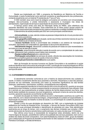 Desde sua implantação em 1980, o programa de Residência em Medicina de Família e
Comunidade, é parte fundamental como estímulo constante ao aperfeiçoamento dos profissionais,
contando atualmente com um total de 75 residentes de 1º ano e 2º ano.
O SSC também atua como local de estágios curriculares em convênio com Universidades,
estágios não-curriculares, e presta treinamento e assessoria à municípios nas áreas de
planejamento, organização de serviços e capacitação de recursos humanos (PSF).
O Serviço possui ainda uma área de internação dentro do HNSC, para referência dos
pacientes atendidos nas suas Unidades. Essa enfermaria de 32 leitos possui equipe própria de
médicos que é responsável pela preceptoria dos médicos residentes no estágio de Medicina Interna.
O atendimento de saúde prestado pelo SSC tem como principais características:
- Universalidade, ou seja, atende a todas as pessoas independente de vínculo previdenciário
e da situação sócio-econômica;
- Área geográfica delimitada para atuação, sendo seus limites raramente maiores do que 5 a
6 quadras de distância da Unidade de Saúde;
- Acesso facilitado devido à proximidade das Unidades e ao sistema de marcação de
consultas: agendadas com antecedência, agendadas no dia e pronto atendimento;
- Atendimento integral, oferecendo cuidados às pessoas em todas as suas necessidades e
em todos os níveis de atenção à saúde;
- Eqüidade, proporcionando atenção à saúde de acordo com a complexidade de cada caso,
ou seja, oferecendo mais cuidados a quem deles mais necessita;
- Equipe multiprofissional para o atendimento;
- Participação comunitária nos serviços de saúde, através das associações de moradores,
comissões e conselhos gestores locais de saúde e Intercomunitária;
- Avaliação permanente e sistemáticadas suas ações.
Além da formação de recursos humanos em Saúde Comunitária e da assistência à saúde
pode-se identificar dois outros eixos de produção no SSC: a produção de novas tecnologias em APS e
a reprodução do modelo assistencial através da assessoria a municípios e instituições prestadoras de
serviços de saúde.
1.3 - O ATENDIMENTO DOMICILIAR
O atendimento domiciliar confunde-se com a história do desenvolvimento dos cuidados à
saúde. O médico inicialmente atendia seus pacientes a domicilio, freqüentava a casa das pessoas,
privando de sua intimidade, convivendo com todos os momentos significativos da vida familiar
(doenças, casamentos, nascimentos, conflitos), compartilhando seus segredos.
Isto teve especial importância no final do século XIX e início do século XX, quando os recursos
terapêuticos eram limitados, e colocar a pessoa doente na cama era o tratamento mais utilizado. Este
foi o período em que possivelmente os antigos médicos de família desenvolveram sua fama, pois
diante desta realidade de escassos recursos terapêuticos, sentavam à beira da cama dos doentes,
ouvindo, apoiando e ajudando-os à enfrentar as dificuldades.
O cenário de atuação do médico modificou-se com a urbanização e acentuou-se a partir dos
anos 1930-40, com o desenvolvimento tecnológico, a fragmentação do cuidado em especialidades, a
taylorização do processo de trabalho na área da saúde, e a concentração do cuidado às pessoas no
ambiente hospitalar.
Desde o início de suas atividades em dezembro de 1982, com a implantação da Unidade
deMedicina de Família do Hospital N.Sra. Conceição, o Serviço de Saúde Comunitária (SSC) tem
como uma de suas principais atividades o atendimento de pacientes em casa. Este atendimento
sedimentou-se ao longo do tempo, com o surgimento das demais Unidades que compõe o SSC,
sendo estruturado de maneira característica e particularizada, em cada uma das suas 12 Unidades.
Nos últimos anos houve a necessidade de reorganizar estas atividades, dentro de uma
mesma lógica de atuação, possibilitando melhora da qualidade dos serviços prestados, bem como a
análise dos dados de modo comparativo. Com esta finalidade foi criado em 2001, grupo de trabalho
para a elaboração do Programa de Assistência Domiciliar do SSC baseado no trabalho das Unidades
Floresta e Conceição, e revisão de literatura.
08
Serviço de Saúde Comunitária do GHC
 