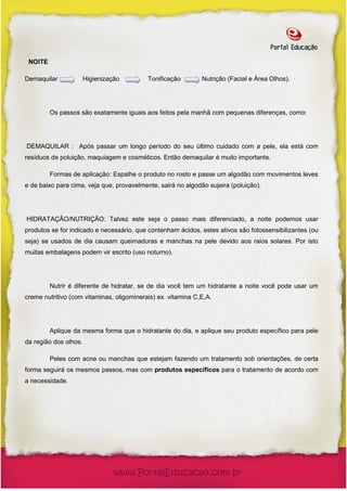 NOITE

Demaquilar             Higienização        Tonificação        Nutrição (Facial e Área Olhos).




         Os passos são exatamente iguais aos feitos pela manhã com pequenas diferenças, como:




DEMAQUILAR : Após passar um longo período do seu último cuidado com a pele, ela está com
resíduos de poluição, maquiagem e cosméticos. Então demaquilar é muito importante.

         Formas de aplicação: Espalhe o produto no rosto e passe um algodão com movimentos leves
e de baixo para cima, veja que, provavelmente, sairá no algodão sujeira (poluição).




HIDRATAÇÃO/NUTRIÇÃO: Talvez este seja o passo mais diferenciado, a noite podemos usar
produtos se for indicado e necessário, que contenham ácidos, estes ativos são fotossensibilizantes (ou
seja) se usados de dia causam queimaduras e manchas na pele devido aos raios solares. Por isto
muitas embalagens podem vir escrito (uso noturno).




         Nutrir é diferente de hidratar, se de dia você tem um hidratante a noite você pode usar um
creme nutritivo (com vitaminas, oligominerais) ex. vitamina C,E,A.




         Aplique da mesma forma que o hidratante do dia, e aplique seu produto específico para pele
da região dos olhos.

         Peles com acne ou manchas que estejam fazendo um tratamento sob orientações, de certa
forma seguirá os mesmos passos, mas com produtos específicos para o tratamento de acordo com
a necessidade.
 