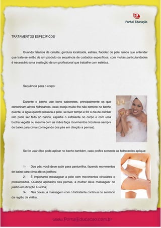TRATAMENTOS ESPECÍFICOS




         Quando falamos de celulite, gordura localizada, estrias, flacidez de pele temos que entender
que trata-se então de um produto ou sequência de cuidados específicos, com muitas particularidades
é necessário uma avaliação de um profissional que trabalhe com estética.




         Sequência para o corpo:




         Durante o banho use bons sabonetes, principalmente os que
contenham ativos hidratantes, caso esteja muito frio não demore no banho
quente, a água quente resseca a pele, se tiver tempo e for o dia de esfoliar
isto pode ser feito no banho, espalhe o esfoliante no corpo e com uma
bucha vegetal ou mesmo com as mãos faça movimentos circulares sempre
de baixo para cima (começando dos pés em direção a pernas).




         Se for usar óleo pode aplicar no banho também, caso prefira somente os hidratantes aplique:




         1-    Dos pés, você deve subir para panturrilha, fazendo movimentos
de baixo para cima até os joelhos;
         2-    É importante massagear a pele com movimentos circulares e
pressionados. Quando aplicados nas pernas, a mulher deve massagear do
joelho em direção à virilha;
         3-    Nas coxas, a massagem com o hidratante continua no sentindo
da região da virilha;
 