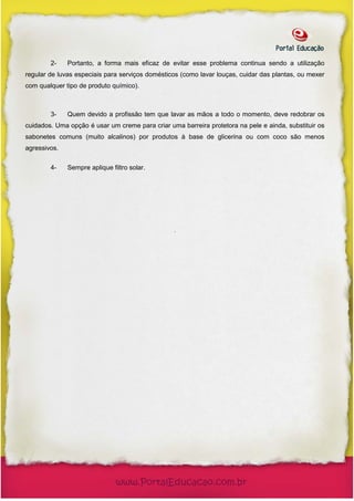 2-    Portanto, a forma mais eficaz de evitar esse problema continua sendo a utilização
regular de luvas especiais para serviços domésticos (como lavar louças, cuidar das plantas, ou mexer
com qualquer tipo de produto químico).



        3-    Quem devido a profissão tem que lavar as mãos a todo o momento, deve redobrar os
cuidados. Uma opção é usar um creme para criar uma barreira protetora na pele e ainda, substituir os
sabonetes comuns (muito alcalinos) por produtos à base de glicerina ou com coco são menos
agressivos.

        4-    Sempre aplique filtro solar.




                                                 .
 
