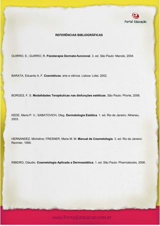 REFERÊNCIAS BIBLIOGRÁFICAS




GUIRRO, E.; GUIRRO, R. Fisioterapia Dermato-funcional. 3. ed. São Paulo: Manole, 2004.




BARATA, Eduardo A. F. Cosméticos: arte e ciência. Lisboa: Lidel, 2002.




BORGES, F. S. Modalidades Terapêuticas nas disfunções estéticas. São Paulo: Phorte, 2006.




KEDE, Maria P. V.; SABATOVICH, Oleg. Dermatologia Estética. 1. ed. Rio de Janeiro: Atheneu,
2003.




HERNANDEZ, Micheline; FRESNER, Marie M. M. Manual de Cosmetologia. 3. ed. Rio de Janeiro:
Revinter, 1999.




RIBEIRO, Cláudio. Cosmetologia Aplicada a Dermoestética. 1. ed. São Paulo: Pharmabooks, 2006.
 