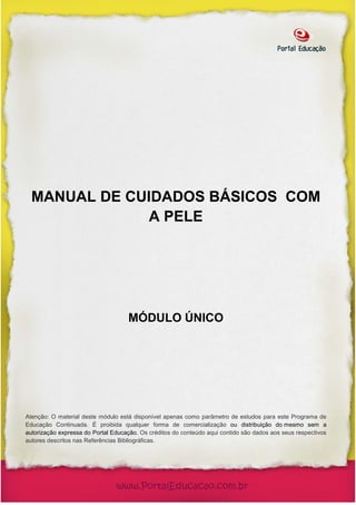 MANUAL DE CUIDADOS BÁSICOS COM
               A PELE




                                    MÓDULO ÚNICO




Atenção: O material deste módulo está disponível apenas como parâmetro de estudos para este Programa de
Educação Continuada. É proibida qualquer forma de comercialização ou distribuição do mesmo sem a
autorização expressa do Portal Educação. Os créditos do conteúdo aqui contido são dados aos seus respectivos
autores descritos nas Referências Bibliográficas.
 