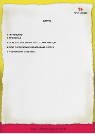 SUMÁRIO




1 - INTRODUÇÃO
2- TIPO DE PELE

3- DICAS E SEQUÊNCIA PARA ROSTO COLO E PESCOÇO

4- DICAS E SEQUENCIA DE CUIDADOS PARA O CORPO

5- CUIDADOS COM MÃOS E PÉS
 