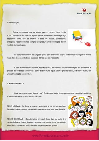 1.0 Introdução




       Este é um manual, que vai ajudar você no cuidado diário do dia
a dia.Contudo se for realizar algum tipo de tratamento ou deseja algo
específico como uso de cremes à base de ácidos, clareadores,
antiaging. Recomendamos sempre que procure uma orientação de um
médico dermatologista.




        Ao compreendermos as funções que a pele exerce no corpo, poderemos enxergar de forma
mais clara a necessidade de cuidados diários que ela necessita.




        A pele é considerada o maior órgão (órgão?) isto mesmo e como todo órgão, ela envelhece e
precisa de cuidados saudáveis ( como beber muita água, usar o protetor solar, hidratar e nutrir, ter
uma alimentação saudável...).




2.0 TIPOS DE PELE




        Você sabe qual o seu tipo de pele? Então para poder fazer corretamente os cuidados diários
é necessário saber qual o seu tipo de pele.




PELE NORMAL: Ao tocar é macia, aveludada e os poros são bem
fechados, não apresenta oleosidade, é semelhante a uma pele de bebê.




PELES OLEOSAS:        Característica principal deste tipo de pele é o
caráter brilhante devido à presença quase que constante de oleosidade,
além dos poros serem mais dilatados, espessura mais grossa.
 