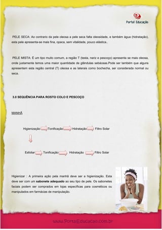 PELE SECA: Ao contrario da pele oleosa a pele seca falta oleosidade, e também água (hidratação),
esta pele apresenta-se mais fina, opaca, sem vitalidade, pouco elástica..




PELE MISTA: É um tipo muito comum, a região T (testa, nariz e pescoço) apresenta se mais oleosa,
onde justamente temos uma maior quantidade de glândulas sebáceas.Pode ser também que alguns
apresentem esta região central (T) oleosa e as laterais como bochecha, ser considerada normal ou
seca.




3.0 SEQUÊNCIA PARA ROSTO COLO E PESCOÇO




MANHÃ




        Higienização       Tonificação       Hidratação        Filtro Solar




          Esfoliar     Tonificação         Hidratação         Filtro Solar




Higienizar : A primeira ação pela manhã deve ser a higienização. Esta
deve ser com um sabonete adequado ao seu tipo de pele. Os sabonetes
faciais podem ser comprados em lojas específicas para cosméticos ou
manipulados em farmácias de manipulação.




                                                   .
 