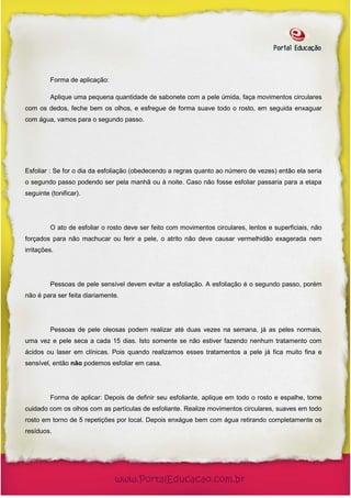 Forma de aplicação:

         Aplique uma pequena quantidade de sabonete com a pele úmida, faça movimentos circulares
com os dedos, feche bem os olhos, e esfregue de forma suave todo o rosto, em seguida enxaguar
com água, vamos para o segundo passo.




Esfoliar : Se for o dia da esfoliação (obedecendo a regras quanto ao número de vezes) então ela seria
o segundo passo podendo ser pela manhã ou à noite. Caso não fosse esfoliar passaria para a etapa
seguinte (tonificar).




         O ato de esfoliar o rosto deve ser feito com movimentos circulares, lentos e superficiais, não
forçados para não machucar ou ferir a pele, o atrito não deve causar vermelhidão exagerada nem
irritações.




         Pessoas de pele sensível devem evitar a esfoliação. A esfoliação é o segundo passo, porém
não é para ser feita diariamente.




         Pessoas de pele oleosas podem realizar até duas vezes na semana, já as peles normais,
uma vez e pele seca a cada 15 dias. Isto somente se não estiver fazendo nenhum tratamento com
ácidos ou laser em clínicas. Pois quando realizamos esses tratamentos a pele já fica muito fina e
sensível, então não podemos esfoliar em casa.




         Forma de aplicar: Depois de definir seu esfoliante, aplique em todo o rosto e espalhe, tome
cuidado com os olhos com as partículas de esfoliante. Realize movimentos circulares, suaves em todo
rosto em torno de 5 repetições por local. Depois enxágue bem com água retirando completamente os
resíduos.
 