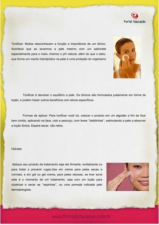 Tonificar: Muitos desconhecem a função e importância de um tônico.
Acontece que ao lavarmos a pele mesmo com um sabonete
especialmente para o rosto, tiramos o pH natural, além do que o sebo,
que forma um manto hidrolipídico na pele é uma proteção do organismo
.




           Tonificar é devolver o equilíbrio a pele. Os tônicos são formulados justamente em forma de
loção, e podem trazer outros benefícios com ativos específicos.




           Formas de aplicar: Para tonificar você irá, colocar o produto em um algodão a fim de ficar
bem úmido, aplicando na face, colo e pescoço, com leves ‘’batidinhas’’, estimulando a pele a absorver
a loção tônica. Espere secar, não retire.




Hidratar




Aplique seu produto de tratamento seja ele firmante, revitalizante ou
para tratar e prevenir rugas.Use em creme para peles secas e
normais, e em gel ou gel creme, para peles oleosas, se tiver acne
este é o momento de um tratamento, seja com um loção para
cicatrizar e secar as ‘’espinhas’’, ou uma pomada indicada pelo
dermatologista.
 