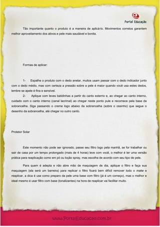 Tão importante quanto o produto é a maneira de aplicá-lo. Movimentos corretos garantem
melhor aproveitamento dos ativos e pele mais saudável e bonita.




         Formas de aplicar:




         1-      Espalhe o produto com o dedo anelar, muitos usam passar com o dedo indicador junto
com o dedo médio, mas com certeza a pressão sobre a pele é maior quando você usa estes dedos,
lembre se apele é fina e sensível.
         2-      Aplique com leves batidinhas a partir do canto externo e, ao chegar ao canto interno,
cuidado com o canto interno (canal lacrimal) ao chegar neste ponto pule e recomece pela base da
sobrancelha. Siga passando o creme logo abaixo da sobrancelha (sobre o ossinho) que segue o
desenho da sobrancelha, até chegar no outro canto.




Protetor Solar




         Este momento não pode ser ignorado, passe seu filtro logo pela manhã, se for trabalhar ou
sair de casa por um tempo prolongado (mais de 4 horas) leve com você, o melhor é ter uma versão
prática para reaplicação como em pó ou loção spray, mas escolha de acordo com seu tipo de pele.

         Para quem é adepta e não abre mão de maquiagem de dia, aplique o filtro e faça sua
maquiagem (ela será um barreira) para replicar o filtro ficará bem difícil remover todo o make e
reaplicar, a dica é use como preparo da pele uma base com filtro (já é um começo), mas o melhor e
ideal mesmo é usar filtro com base (tonalizantes) na hora de reaplicar vai facilitar muito.
 