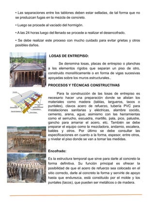 • Las separaciones entre los tablones deben estar selladas, de tal forma que no
se produzcan fugas en la mezcla de concreto.
• Luego se procede al vaciado del hormigón.
• A las 24 horas luego del llenado se procede a realizar el desencofrado.
• Se debe realizar este proceso con mucho cuidado para evitar grietas y otros
posibles daños.
LOSAS DE ENTREPISO:
Se denomina losas, placas de entrepiso o planchas
a los elementos rígidos que separan un piso de otro,
construido monolíticamente o en forma de vigas sucesivas
apoyadas sobre los muros estructurales..
PROCESOS Y TÉCNICAS CONSTRUCTIVAS
Para la construcción de las losas de entrepiso es
necesario hacer una preparación donde se alistan los
materiales como madera (tablas, largueros, tacos o
puntales), clavos acero de refuerzo, tubería PVC para
instalaciones sanitarias y eléctricas, alambre cocido,
cemento, arena, agua; asimismo con las herramientas
como el serrucho, escuadra, martillo, pala, pico, palustre,
gancho para amarrar el acero, etc. También se debe
preparar el equipo como la mezcladora, andamio, escalera,
baldes y otros. Por último se debe consultar las
especificaciones en cuanto a la forma, espesor, entre otros,
y nivelar el piso donde se van a tomar las medidas.
Encofrado:
Es la estructura temporal que sirve para darle al concreto la
forma definitiva. Su función principal es ofrecer la
posibilidad de que el acero de refuerzo sea colocado en el
sitio correcto, darle al concreto la forma y servirle de apoyo
hasta que endurezca, está constituido por el molde y los
puntales (tacos), que pueden ser metálicos o de madera.
 
