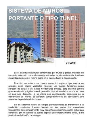 SISTEMA DE MUROS
PORTANTE O TIPO TÚNEL
2 FASE
Es el sistema estructural conformado por muros y placas macizas en
concreto reforzado con mallas electrosoldadas de alta resistencia, fundidos
monolíticamente en el mismo lugar en el que se hace la construcción.
Este tipo de sistema se conoce como tipo cajón o tipo túnel a los
arreglos entre placas verticales (muros), Las cuales funcionan como
paredes de carga y las placas horizontales (losas). Este sistema genera
gran resistencia y rigidez lateral, pero si la disposición de los muros se hace
en una sola dirección o se utiliza una configuración asimétrica en la
distribución de muros, se generan comportamientos en adecuados que
propician la posibilidad de colapso.
En los sistemas cajón las cargas gravitacionales se transmiten a la
fundación mediantes fuerzas axiales en los muros, los momentos
flexionantes son generalmente muy pequeños comparados a los esfuerzos
cortantes, por lo cual no se puede esperar un comportamiento dúctil, al no
producirse disipación de energía.
 