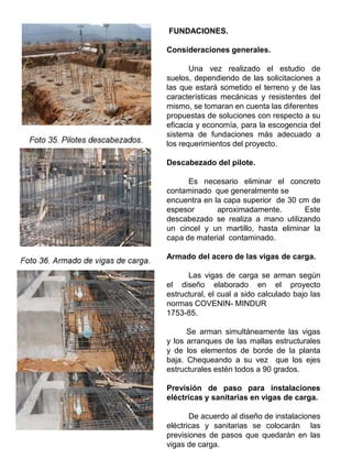 FUNDACIONES.
Consideraciones generales.
Una vez realizado el estudio de
suelos, dependiendo de las solicitaciones a
las que estará sometido el terreno y de las
características mecánicas y resistentes del
mismo, se tomaran en cuenta las diferentes
propuestas de soluciones con respecto a su
eficacia y economía, para la escogencia del
sistema de fundaciones más adecuado a
los requerimientos del proyecto.
Descabezado del pilote.
Es necesario eliminar el concreto
contaminado que generalmente se
encuentra en la capa superior de 30 cm de
espesor aproximadamente. Este
descabezado se realiza a mano utilizando
un cincel y un martillo, hasta eliminar la
capa de material contaminado.
Armado del acero de las vigas de carga.
Las vigas de carga se arman según
el diseño elaborado en el proyecto
estructural, el cual a sido calculado bajo las
normas COVENIN- MINDUR
1753-85.
Se arman simultáneamente las vigas
y los arranques de las mallas estructurales
y de los elementos de borde de la planta
baja. Chequeando a su vez que los ejes
estructurales estén todos a 90 grados.
Previsión de paso para instalaciones
eléctricas y sanitarias en vigas de carga.
De acuerdo al diseño de instalaciones
eléctricas y sanitarias se colocarán las
previsiones de pasos que quedarán en las
vigas de carga.
 