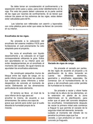 Se debe tomar en consideración el confinamiento y la
separación entre paso y paso, para evitar debilitamiento en la
viga. Por esto los pasos deben colocarse en la parte central
de las vigas por razones de confinamiento. Si se tienen que
colocar los pasos en los extremos de las vigas, estas deben
estar calculadas para tal fin.
Las tuberías son rellenadas con aserrín y taponadas
con cinta plástica para evitar que estas se llenen de concreto
en su interior.
Encofrados de las vigas.
Se procede a la colocación del
encofrado del sistema metálico FICS para
fundaciones el cual previamente ha sido
adaptado para el proyecto.
Se rocía el encofrado con líquido
desencofrante y es colocado en el lugar
correspondiente utilizando la grúa. Estos
son apuntalados en su interior para así
evitar desplazamientos en el encofrado al
momento del vaciado. De igual manera se
apuntalan los encofrados exteriores.
Se construyen pequeños muros de
bloque entre las vigas de carga, en su
parte inferior para diferenciar las cotas de
sus respectivas caras inferiores y evitar
desperdicio de concreto al momento de
vaciar. Delineando así las dimensiones
particulares de cada elemento.
El terreno se lleva al nivel de la
cara inferior de la viga para así
encofrar la misma, de acuerdo a sus
dimensiones. Se coloca una capa de
grava que servirá para evitar que el suelo
absorba la humedad propia de la
mezcla.
Vaciado de vigas de carga.
Se procede al vaciado por partes,
de las vigas de acuerdo al proyecto y la
planificación de la obra, tomando en
cuenta los diferentes elementos,
geometría y encofrados especiales. Se
comienza con el humedecimiento de la
grava y del encofrado para evitar perdida
de humedad en la mezcla.
Se procede a vaciar y vibrar hasta
la mitad de la altura de los elementos, en
la extensión en planta de la zona
determinada en la planificación, para
evitar que el peso del concreto desplace
los encofrados. Inmediatamente después
de vaciar la primera mitad esta comienza
a fraguar lo que permite el vaciado de la
segunda mitad del elemento, teniendo
cuidado al momento del vibrado de no
penetrar la primera capa que fue
vaciada, y que produciría un vacío en el
concreto ya fraguado.
 