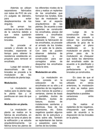 Además se utilizan
separadores fabricados
con tubos de PVC de una
(1) pulgada de diámetro,
para evitar
desplazamientos de los
ángulos.
Se arman los
estribos en la parte inferior
de la columna debido a
que estos quedarán
empotrados en los
brocales.
Se procede al
vaciado y vibrado de los
brocales, esperando el
tiempo para obtener la
resistencia establecida en
proyecto para remover el
encofrado.
Luego del vaciado y
desencofrado de los
brocales se procede a la
modulación de los
encofrados de planta baja.
Modulación.
La modulación se
realiza para la planta baja,
la planta tipo y el
penthouse en caso de que
exista.
Modulación en planta.
La modulación en
planta se realiza en la
fabrica de encofrados, en
donde se toma el plano de
la edificación y se estudia
arquitectónicamente. La
fábrica toma los planos de
los diferentes niveles de la
obra y realiza un replanteo
de los encofrados que
formaran los túneles. Este
tipo de modulación se
basa en el aspecto
arquitectónico de las
plantas. De acuerdo a este
replanteo se construirán
los encofrados, piezas del
sistema y encofrados
especiales. Una vez
realizado la fabricación de
los encofrados, se procede
al armado de los túneles
en el patio de la planta.
Con esto se pueden
observar defectos de
ensamblaje o de
construcción para ser
corregidos antes de
despachar los encofrados
hacia la obra.
Modulación en sitio.
La modulación en
sitio consiste en la
colocación de los
encofrados en su sitio y el
replanteo de los negativos;
como marcos de puertas y
ventanas, cierres de losas
y pantallas, ductos de
ventilación, ductos de
basura, ductos de
instalaciones sanitarias y
eléctricas, fosa de los
ascensores, etc. Estos
negativos quedan algunos
dentro de la estructura y
otros sobre ella. También
se replantearan las barras
y pasadores para los
cierres de los túneles.
Luego de la
construcción de los
brocales se procede a
colocar los encofrados,
utilizando la grúa de la
obra, según el plano
establecido en la
modulación en planta. El
primer paso de la
modulación es chequear
que todos los elementos
del encofrado estén de
acuerdo a lo planificado y
que se ajusten
perfectamente a los
brocales ya construidos.
En caso de que el
encofrado haya sido
utilizado en obras
anteriores, la modulación
en obra se realiza para
corregir posibles
desperfectos o posibles
variaciones entre
proyectos.
Se realiza el
replanteo de los negativos,
chequeando que estos
estén de acuerdo a la
disposición de los brocales
en la planta.
 