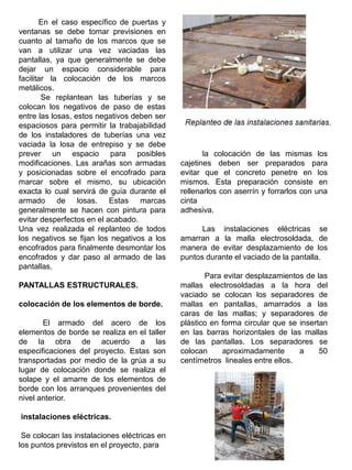 En el caso específico de puertas y
ventanas se debe tomar previsiones en
cuanto al tamaño de los marcos que se
van a utilizar una vez vaciadas las
pantallas, ya que generalmente se debe
dejar un espacio considerable para
facilitar la colocación de los marcos
metálicos.
Se replantean las tuberías y se
colocan los negativos de paso de estas
entre las losas, estos negativos deben ser
espaciosos para permitir la trabajabilidad
de los instaladores de tuberías una vez
vaciada la losa de entrepiso y se debe
prever un espacio para posibles
modificaciones. Las arañas son armadas
y posicionadas sobre el encofrado para
marcar sobre el mismo, su ubicación
exacta lo cual servirá de guía durante el
armado de losas. Estas marcas
generalmente se hacen con pintura para
evitar desperfectos en el acabado.
Una vez realizada el replanteo de todos
los negativos se fijan los negativos a los
encofrados para finalmente desmontar los
encofrados y dar paso al armado de las
pantallas.
PANTALLAS ESTRUCTURALES.
colocación de los elementos de borde.
El armado del acero de los
elementos de borde se realiza en el taller
de la obra de acuerdo a las
especificaciones del proyecto. Estas son
transportadas por medio de la grúa a su
lugar de colocación donde se realiza el
solape y el amarre de los elementos de
borde con los arranques provenientes del
nivel anterior.
instalaciones eléctricas.
Se colocan las instalaciones eléctricas en
los puntos previstos en el proyecto, para
la colocación de las mismas los
cajetines deben ser preparados para
evitar que el concreto penetre en los
mismos. Esta preparación consiste en
rellenarlos con aserrín y forrarlos con una
cinta
adhesiva.
Las instalaciones eléctricas se
amarran a la malla electrosoldada, de
manera de evitar desplazamiento de los
puntos durante el vaciado de la pantalla.
Para evitar desplazamientos de las
mallas electrosoldadas a la hora del
vaciado se colocan los separadores de
mallas en pantallas, amarrados a las
caras de las mallas; y separadores de
plástico en forma circular que se insertan
en las barras horizontales de las mallas
de las pantallas. Los separadores se
colocan aproximadamente a 50
centímetros lineales entre ellos.
 