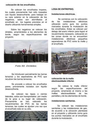 colocación de los encofrados.
Se colocan los encofrados impares,
los cuales previamente han sido roseados
con líquido desencofrante, para trabajar en
su cara exterior en la colocación de los
negativos, estos son atornillados al
encofrado en los lugares previstos en el
diseño utilizando herramientas simples.
Sobre los negativos se colocan los
dinteles, amarrándolos a los elementos de
borde, según las especificaciones del
proyecto.
Se introducen parcialmente las barras
tensoras y los separadores de PVC que
recubren las barras tensoras.
Se procede a colocar los encofrados
pares, previamente rociados con liquido
desencofrante.
Se colocan las tapas o cierres
laterales, estos son transportados por medio
de la grúa a su lugar de colocación.
Previamente se han colocado los
recubrimientos de PVC de las barras
tensoras, las cuales se ajustan una vez que
el encofrado este en su sitio.
LOSA DE ENTREPISO.
Instalaciones eléctricas.
Se comienza con la colocación
de las instalaciones eléctricas
utilizando como guía los puntos
marcados durante la modulación de
los encofrados. Estas se colocan por
debajo del acero inferior para lograr el
recubrimiento necesario, colocando en
las zonas donde no se encuentren
instalaciones eléctricas pequeños
separadores de PVC entre la malla y
el encofrado.
colocación de la malla
electrosoldada inferior.
Se coloca la malla inferior
según las especificaciones del
proyecto, amarrando el mismo a las
mallas electrosoldadas de las
pantallas y de los elementos de borde.
instalaciones sanitarias.
Se colocan las instalaciones
sanitarias y las instalaciones de gas,
de acuerdo a la ubicación planteada
en el proyecto y utilizando como guía
los puntos marcados en el encofrado
durante la modulación.
 