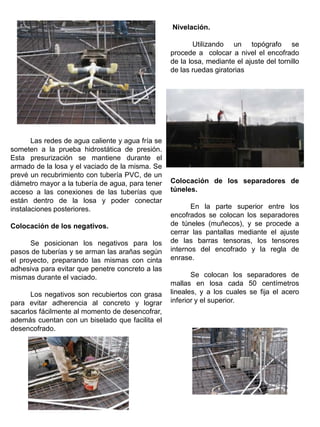 Las redes de agua caliente y agua fría se
someten a la prueba hidrostática de presión.
Esta presurización se mantiene durante el
armado de la losa y el vaciado de la misma. Se
prevé un recubrimiento con tubería PVC, de un
diámetro mayor a la tubería de agua, para tener
acceso a las conexiones de las tuberías que
están dentro de la losa y poder conectar
instalaciones posteriores.
Colocación de los negativos.
Se posicionan los negativos para los
pasos de tuberías y se arman las arañas según
el proyecto, preparando las mismas con cinta
adhesiva para evitar que penetre concreto a las
mismas durante el vaciado.
Los negativos son recubiertos con grasa
para evitar adherencia al concreto y lograr
sacarlos fácilmente al momento de desencofrar,
además cuentan con un biselado que facilita el
desencofrado.
Nivelación.
Utilizando un topógrafo se
procede a colocar a nivel el encofrado
de la losa, mediante el ajuste del tornillo
de las ruedas giratorias
Colocación de los separadores de
túneles.
En la parte superior entre los
encofrados se colocan los separadores
de túneles (muñecos), y se procede a
cerrar las pantallas mediante el ajuste
de las barras tensoras, los tensores
internos del encofrado y la regla de
enrase.
Se colocan los separadores de
mallas en losa cada 50 centímetros
lineales, y a los cuales se fija el acero
inferior y el superior.
 