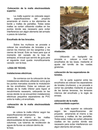 Colocación de la malla electrosoldada
superior.
La malla superior es colocada según
las especificaciones del proyecto
amarrando el mismo a los elementos de
borde y mallas de pantallas. Todas estas
mallas se cortan utilizando cizallas en los
puntos donde sea necesario para evitar
interferencia con algún elemento del armado
o pasos de tuberías.
Encofrado de los brocales.
Sobre los muñecos se procede a
colocar los encofrados de brocales y se
cierran los mismos con los sargentos y los
cierres de brocal. Esto se hace para que al
momento del vaciado de la losa de
entrepiso, el brocal que servirá de guía para
el siguiente nivel quede monolíticamente
vaciado con la losa.
LOSA DE TECHO.
instalaciones eléctricas.
Se comienza con la colocación de las
instalaciones eléctricas utilizando como guía
los puntos marcados durante la modulación
de los encofrados. Estas se colocan por
debajo de la malla inferior para lograr el
recubrimiento necesario, colocando en las
zonas donde no se encuentren instalaciones
eléctricas pequeños separadores de PVC
entre la malla y el encofrado.
colocación de la malla electrosoldada
inferior.
se coloca la malla inferior según las
especificaciones del proyecto,
amarrando el mismo a las mallas
electrosoldadas de las pantallas y a las
columnas. Las tuberías de recolección de
aguas de lluvias se colocan dentro de
la losa.
nivelación.
Utilizando un topógrafo se
procede a colocar a nivel los
encofrados de las losas, mediante el
ajuste del tornillo de las ruedas
giratorias.
colocación de los separadores de
túneles.
En la parte superior entre los
encofrados se colocan los separadores
de túneles (muñecos), y se procede a
cerrar las pantallas mediante el ajuste
de las barras tensoras, los tensores
internos del encofrado y la regla de
enrase.
colocación de la malla
electrosoldada superior.
La malla superior es colocada
según las especificaciones del
proyecto amarrando el mismo a las
columnas y mallas de las pantallas.
Todas estas mallas se cortan utilizando
cizallas en los puntos donde sea
necesario para evitar interferencia con
algún elemento del armado.
 