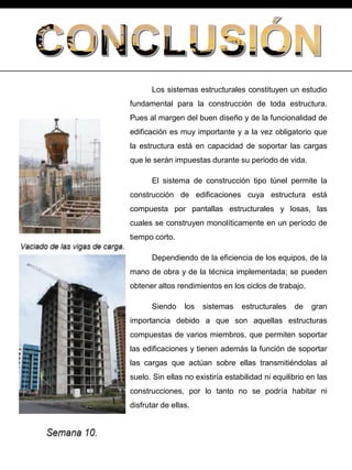 Los sistemas estructurales constituyen un estudio
fundamental para la construcción de toda estructura.
Pues al margen del buen diseño y de la funcionalidad de
edificación es muy importante y a la vez obligatorio que
la estructura está en capacidad de soportar las cargas
que le serán impuestas durante su periodo de vida.
El sistema de construcción tipo túnel permite la
construcción de edificaciones cuya estructura está
compuesta por pantallas estructurales y losas, las
cuales se construyen monolíticamente en un período de
tiempo corto.
Dependiendo de la eficiencia de los equipos, de la
mano de obra y de la técnica implementada; se pueden
obtener altos rendimientos en los ciclos de trabajo.
Siendo los sistemas estructurales de gran
importancia debido a que son aquellas estructuras
compuestas de varios miembros, que permiten soportar
las edificaciones y tienen además la función de soportar
las cargas que actúan sobre ellas transmitiéndolas al
suelo. Sin ellas no existiría estabilidad ni equilibrio en las
construcciones, por lo tanto no se podría habitar ni
disfrutar de ellas.
 