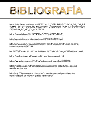 https://http://www.academia.edu/10913284/3._DESCRIPCI%C3%93N_DE_LOS_SIS
TEMAS_CONSTRUCTIVOS_M%C3%81S_UTILIZADOS_PARA_LA_CONSTRUCC
I%C3%93N_DE_VIS_EN_COLOMBIA
https://es.scribd.com/doc/57845794/SISTEMA-TIPO-TUNEL
http://repositorios.unimet.edu.ve/docs/16/TA145C65A75.pdf
http://www.pac.com.ve/contenido/hogar-y-construccion/construccion-en-serie-
sistema-tipo-tunel/5977/86
http%2F%2Fwww.reporteinmobiliario.com%2Fnuke%2Fimages%2Fconstruccion-2
https://es.slideshare.net/pgoxemvd/exposicion-sena-outinord
https://www.slideshare.net/VirDiaz/sistemas-estructurales-62553178
https://es.slideshare.net/GeneDeCMendoza/sistemas-estructurales-genesis-
mendoza-saia-psm
http://blog.360gradosenconcreto.com/formaleta-tipo-tunel-para-sistemas-
industrializados-de-muros-y-placas-de-concreto/
 
