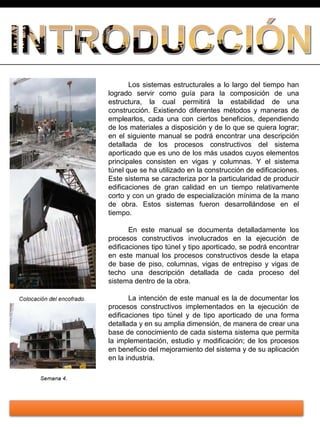 Los sistemas estructurales a lo largo del tiempo han
logrado servir como guía para la composición de una
estructura, la cual permitirá la estabilidad de una
construcción. Existiendo diferentes métodos y maneras de
emplearlos, cada una con ciertos beneficios, dependiendo
de los materiales a disposición y de lo que se quiera lograr;
en el siguiente manual se podrá encontrar una descripción
detallada de los procesos constructivos del sistema
aporticado que es uno de los más usados cuyos elementos
principales consisten en vigas y columnas. Y el sistema
túnel que se ha utilizado en la construcción de edificaciones.
Este sistema se caracteriza por la particularidad de producir
edificaciones de gran calidad en un tiempo relativamente
corto y con un grado de especialización mínima de la mano
de obra. Estos sistemas fueron desarrollándose en el
tiempo.
En este manual se documenta detalladamente los
procesos constructivos involucrados en la ejecución de
edificaciones tipo túnel y tipo aporticado, se podrá encontrar
en este manual los procesos constructivos desde la etapa
de base de piso, columnas, vigas de entrepiso y vigas de
techo una descripción detallada de cada proceso del
sistema dentro de la obra.
La intención de este manual es la de documentar los
procesos constructivos implementados en la ejecución de
edificaciones tipo túnel y de tipo aporticado de una forma
detallada y en su amplia dimensión, de manera de crear una
base de conocimiento de cada sistema sistema que permita
la implementación, estudio y modificación; de los procesos
en beneficio del mejoramiento del sistema y de su aplicación
en la industria.
 