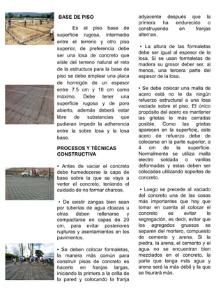 BASE DE PISO
Es el piso base de
superficie rugosa, intermedio
entre el terreno y otro piso
superior, de preferencia debe
ser una losa de concreto que
aísle del terreno natural el reto
de la estructura para la base de
piso se debe emplear una placa
de hormigón de un espesor
entre 7.5 cm y 10 cm como
máximo. Debe tener una
superficie rugosa y de poro
abierto, además deberá estar
libre de substancias que
pudieran impedir la adherencia
entre la sobre losa y la losa
base.
PROCESOS Y TÉCNICAS
CONSTRUCTIVA
• Antes de vaciar el concreto
debe humedecerse la capa de
base sobre la que se vaya a
verter el concreto, teniendo el
cuidado de no formar charcos.
• De existir zangas bien sean
por tuberías de agua cloacas u
otras deben rellenarse y
compactarse en capas de 20
cm, para evitar posteriores
rupturas y asentamientos en los
pavimentos.
• Se deben colocar formaletas,
la manera más común para
construir pisos de concreto es
hacerlo en franjas largas,
iniciando la primera a la orilla de
la pared y colocando la franja
adyacente después que la
primera ha endurecido o
construyendo en franjas
alternas.
• La altura de las formaletas
debe ser igual al espesor de la
losa. Si se usan formaletas de
madera su grosor deber ser, al
menos, una tercera parte del
espesor de la losa.
• Se debe colocar una malla de
acero está no le da ningún
refuerzo estructural a una losa
vaciada sobre el piso. El único
propósito del acero es mantener
las grietas lo más cerradas
posible. Como las grietas
aparecen en la superficie, este
acero de refuerzo debe de
colocarse en la parte superior, a
4 cm de la superficie.
Normalmente se utiliza malla
electro soldada o varillas
deformadas y estas deben ser
colocadas utilizando soportes de
concreto.
• Luego se precede al vaciado
del concreto una de las cosas
más importantes que hay que
tomar en cuenta al colocar el
concreto es evitar la
segregación, es decir, evitar que
los agregados gruesos se
separen del mortero, compuesto
de cemento y arena. Si la
piedra, la arena, el cemento y el
agua no se encuentran bien
mezclados en el concreto, la
parte que tenga más agua y
arena será la más débil y la que
se fisurará más.
 
