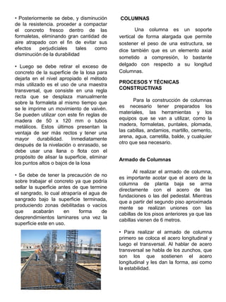 • Posteriormente se debe, y disminución
de la resistencia. proceder a compactar
el concreto fresco dentro de las
formaletas, eliminando gran cantidad de
aire atrapado con el fin de evitar sus
efectos perjudiciales tales como
disminución de la durabilidad
• Luego se debe retirar el exceso de
concreto de la superficie de la losa para
dejarla en el nivel apropiado el método
más utilizado es el uso de una maestra
transversal, que consiste en una regla
recta que se desplaza manualmente
sobre la formaleta al mismo tiempo que
se le imprime un movimiento de vaivén.
Se pueden utilizar con este fin reglas de
madera de 50 x 120 mm o tubos
metálicos. Estos últimos presentan la
ventaja de ser más rectos y tener una
mayor durabilidad. Inmediatamente
después de la nivelación o enrasado, se
debe usar una llana o flota con el
propósito de alisar la superficie, eliminar
los puntos altos o bajos de la losa
• Se debe de tener la precaución de no
sobre trabajar el concreto ya que podría
sellar la superficie antes de que termine
el sangrado, lo cual atraparía el agua de
sangrado bajo la superficie terminada,
produciendo zonas debilitadas o vacíos
que acabarán en forma de
desprendimientos laminares una vez la
superficie este en uso.
COLUMNAS
Una columna es un soporte
vertical de forma alargada que permite
sostener el peso de una estructura, se
dice también que es un elemento axial
sometido a compresión, lo bastante
delgado con respecto a su longitud
Columnas.
PROCESOS Y TÉCNICAS
CONSTRUCTIVAS
Para la construcción de columnas
es necesario tener preparados los
materiales, las herramientas y los
equipos que se van a utilizar, como la
madera, formaletas, puntales, plomada,
las cabillas, andamios, martillo, cemento,
arena, agua, carretilla, balde, y cualquier
otro que sea necesario.
Armado de Columnas
Al realizar el armado de columna,
es importante acotar que el acero de la
columna de planta baja se arma
directamente con el acero de las
fundaciones o las del pedestal. Mientras
que a partir del segundo piso aproximada
mente se realizan uniones con las
cabillas de los pisos anteriores ya que las
cabillas vienen de 6 metros.
• Para realizar el armado de columna
primero se coloca el acero longitudinal y
luego el transversal. Al hablar de acero
transversal se habla de los zunchos, que
son los que sostienen el acero
longitudinal y les dan la forma, asi como
la estabilidad.
 