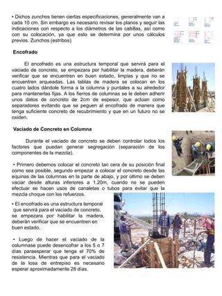 • Dichos zunchos tienen ciertas especificaciones, generalmente van a
cada 10 cm. Sin embargo es necesario revisar los planos y seguir las
indicaciones con respecto a los diámetros de las cabillas, así como
con su colocación, ya que esto se determina por unos cálculos
previos. Zunchos (estribos)
Encofrado
El encofrado es una estructura temporal que servirá para el
vaciado de concreto, se empezara por habilitar la madera, deberán
verificar que se encuentren en buen estado, limpias y que no se
encuentren arqueadas. Las tablas de madera se colocan en los
cuatro lados dándole forma a la columna y puntales a su alrededor
para mantenerlas fijas. A los fierros de columnas se le deben adherir
unos datos de concreto de 2cm de espesor, que actúan como
separadores evitando que se peguen al encofrado de manera que
tenga suficiente concreto de recubrimiento y que en un futuro no se
oxiden.
Vaciado de Concreto en Columna
Durante el vaciado de concreto se deben controlar todos los
factores que puedan generar segregación (separación de los
componentes de la mezcla).
• Primero debemos colocar el concreto tan cera de su posición final
como sea posible, segundo empezar a colocar el concreto desde las
equinas de las columnas en la parte de abajo, y por último se deben
vaciar desde alturas inferiores a 1.20m, cuando no se pueden
efectuar se hacen usos de canaletas o tubos para evitar que la
mezcla choque con los refuerzos.
• El encofrado es una estructura temporal
que servirá para el vaciado de concreto,
se empezara por habilitar la madera,
deberán verificar que se encuentren en
buen estado.
• Luego de hacer el vaciado de la
columnase puede desencofrar a los 5 o 7
días paraesperar que tenga el 70% de
resistencia. Mientras que para el vaciado
de la losa de entrepiso es necesario
esperar aproximadamente 28 días.
 